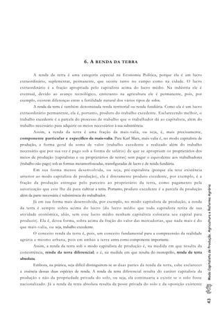 43ModoCapitalistadeProdução,AgriculturaeReformaAgrária
6. A RENDA DA TERRA
A renda da terra é uma categoria especial na Economia Política, porque ela é um lucro
extraordinário, suplementar, permanente, que ocorre tanto no campo como na cidade. O lucro
extraordinário é a fração apropriada pelo capitalista acima do lucro médio. Na indústria ele é
eventual, devido ao avanço tecnológico, entretanto na agricultura ele é permanente, pois, por
exemplo, existem diferenças entre a fertilidade natural dos vários tipos de solos.
A renda da terra é também denominada renda territorial ou renda fundiária. Como ela é um lucro
extraordinário permanente, ela é, portanto, produto do trabalho excedente. Esclarecendo melhor, o
trabalho excedente é a parcela do processo de trabalho que o trabalhador dá ao capitalista, além do
trabalho necessário para adquirir os meios necessários à sua subsistência.
Assim, a renda da terra é uma fração da mais-valia, ou seja, é, mais precisamente,
componente particular e especifico da mais-valia. Para Karl Marx, mais-valia é, no modo capitalista de
produção, a forma geral da soma de valor (trabalho excedente e realizado além do trabalho
necessário que por sua vez é pago sob a forma de salário) de que se apropriam os proprietários dos
meios de produção (capitalistas e ou proprietários de terras) sem pagar o equivalente aos trabalhadores
(trabalho não pago) sob as formas metamorfoseadas, transfiguradas de lucro e de renda fundiária.
Em sua forma menos desenvolvida, ou seja, pré-capitalista (porque ela teve existência
anterior ao modo capitalista de produção), ela é diretamente produto excedente, por exemplo, é a
fração da produção entregue pelo parceiro ao proprietário da terra, como pagamento pela
autorização que este lhe dá para cultivar a terra. Portanto, produto excedente é a parcela da produção
além da parte necessária é subsistência do trabalhador.
Já em sua forma mais desenvolvida, por exemplo, no modo capitalista de produção, a renda
da terra é sempre sobra acima do lucro (do lucro médio que todo capitalista retira de sua
atividade econômica, aliás, sem esse lucro médio nenhum capitalista colocaria seu capital para
produzir). Ela é, dessa forma, sobra acima da fração do valor das mercadorias, que nada mais é do
que mais-valia, ou seja, trabalho excedente.
O conceito renda da terra é, pois, um conceito fundamental para a compreensão da realidade
agrária e mesmo urbana, pois em ambas a terra entra como componente importante.
Assim, a renda da terra sob o modo capitalista de produção é, na medida em que resulta da
concorrência, renda da terra diferencial; e é, na medida em que resulta do monopólio, renda da terra
absoluta.
Embora, na prática, seja difícil distinguirem-se as duas partes da renda da terra, cabe esclarecer
a essência dessas duas espécies de renda. A renda da terra diferencial resulta do caráter capitalista da
produção e não da propriedade privada do solo, ou seja, ela continuaria a existir se o solo fosse
nacionalizado. Já a renda da terra absoluta resulta da posse privada do solo e da oposição existente
 