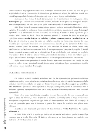 entre o interesse do proprietário fundiário e o interesse da coletividade. Resulta do fato de que a
propriedade da terra é monopólio de uma classe que cobra um tributo da sociedade inteira para
colocá-la para produzir. Inclusive, ela desapareceria caso as terras fossem nacionalizadas.
Além dessas duas formas de renda da terra, sob o modo capitalista de produção, existe a renda
de monopólio que é também lucro suplementar oriundo, derivado, de um preço de monopólio de certa
mercadoria produzida em uma porção do globo terrestre dotado de qualidades especiais.
Além dessas formas de renda da terra que existem quando a produção agropecuária é baseada em relações
capitalistas de produção, há também, de forma contraditória no capitalismo a existência de renda da terra pré-
capitalista. Ela é diretamente produto excedente, ao contrário da tenda da terra capitalista que é
sempre, sobra acima do lucro, fração da mais-valia, portanto. As formas da renda da terra pré-
capitalistas são três: renda da terra em trabalho, renda da terra em produto e renda da terra em
dinheiro. A primeira, a renda da terra em trabalho consiste na forma mais simples de renda
fundiária, pois o produtor direto com seus instrumentos de trabalho que lhe pertencem de fato ou de
direito), durante parte da semana, mês ou ano, trabalha as terras de outrem, muitas vezes
coercitivamente, recebendo em troca apenas o direito de lavrar parte dessas terras para si próprio. A segunda
forma é a renda da terra em produto que se origina do fato de que o trabalhador cede parte de sua produção
pela cessão do direito de cultivar a terra de outrem. A terceira forma é a renda da terra em dinheiro que se
origina da conversão, da simples metamorfose da renda em produtos em renda em dinheiro
Assim, essas formas particulares de renda da terra aparecem no campo e na cidade, ou seja,
aparecem onde a terra é propriedade privada de uma classe ou fração de classe, particularmente também
onde impera o modo capitalista de produção.
6.1. Renda da terra diferencial I
Em essência, como já colocado, a renda da terra é a fração suplementar permanente do lucro do
capitalista que explora a terra sob relações capitalistas de produção, ou seja, sob relações baseadas no trabalho
assalariado em melhores condições em relação aos demais. Esta colocação é fundamental, pois que a renda da
terra diferencial é produto do caráter capitalista da produção. Numa palavra, resulta da concorrência entre os
produtores capitalistas. Isto significa dizer, que ela só existe a partir do momento em que a terra é colocada
para produzir.
Como sob o modo capitalista de produção é o preço de produção do pior solo, aquele que
regula o preço de mercado, a renda diferencial é, portanto, a diferença entre o preço individual de
produção de cada produtor em particular (que tem a sua disposição solos mais férteis, por exemplo) e o
preço de produção geral que é formado a partir dos preços de produção dos piores solos
cultivados.
AriovaldoUmbelinodeOliveira44
A renda da terra diferencial apresenta-se sob duas formas: a renda diferencial I e a renda
diferencial II.
A renda diferencial I é aquela que independe do capital aplicado na produção específica,
enquanto que a renda diferencial II decorre diretamente do investimento em capitais para
melhorar a fertilidade natural da terra.
 