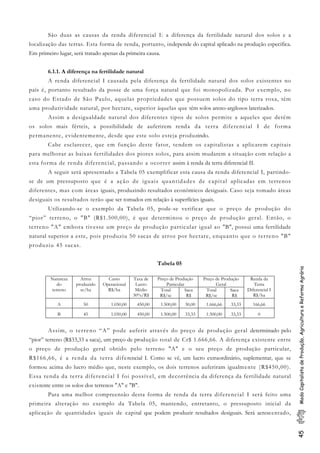 45ModoCapitalistadeProdução,AgriculturaeReformaAgrária
São duas as causas da renda diferencial I: a diferença da fertilidade natural dos solos e a
localização das terras. Esta forma de renda, portanto, independe do capital aplicado na produção específica.
Em primeiro lugar, será tratado apenas da primeira causa.
6.1.1. A diferença na fertilidade natural
A renda diferencial I causada pela diferença da fertilidade natural dos solos existentes no
país é, portanto resultado da posse de uma força natural que foi monopolizada. Por exemplo, no
caso do Estado de São Paulo, aquelas propriedades que possuem solos do tipo terra roxa, têm
uma produtividade natural, por hectare, superior àquelas que têm solos areno-argilosos laterizados.
Assim a desigualdade natural dos diferentes tipos de solos permite a aqueles que detêm
os solos mais férteis, a possibilidade de auferirem renda da terra diferencial I de forma
permanente, evidentemente, desde que este solo esteja produzindo.
Cabe esclarecer, que em função deste fator, tendem os capitalistas a aplicarem capitais
para melhorar as baixas fertilidades dos piores solos, para assim mudarem a situação com relação a
esta forma de renda diferencial, passando a ocorrer assim à renda da terra diferencial II.
A seguir será apresentado a Tabela 05 exemplificar esta causa da renda diferencial I, partindo-
se de um pressuposto que é a ação de iguais quantidades de capital aplicadas em terrenos
diferentes, mas com áreas iguais, produzindo resultados econômicos desiguais. Caso seja tomado áreas
desiguais os resultados terão que ser tomados em relação à superfícies iguais.
Utilizando-se o exemplo da Tabela 05, pode-se verificar que o preço de produção do
“pior” terreno, o "B" (R$1.500,00), é que determinou o preço de produção geral. Então, o
terreno "A" embora tivesse um preço de produção particular igual ao "B", possui uma fertilidade
natural superior a este, pois produziu 50 sacas de arroz por hectare, enquanto que o terreno "B"
produziu 45 sacas.
Tabela 05
Preço de Produção
Particular
Preço de Produção
Geral
Natureza
do
terreno
Arroz
produzido
sc/ha
Custo
Operacional
R$/ha
Taxa de
Lucro
Médio
30%/R$
Total
R$/sc
Saca
R$
Total
R$/sc
Saca
R$
Renda da
Terra
Diferencial I
R$/ha
A 50 1.050,00 450,00 1.500,00 30,00 1.666,66 33,33 166,66
B 45 1.050,00 450,00 1.500,00 33,33 1.500,00 33,33 0
Assim, o terreno “A” pode auferir através do preço de produção geral determinado pelo
“pior” terreno (R$33,33 a saca), um preço de produção total de Cr$ 1.666,66. A diferença existente entre
o preço de produção geral obtido pelo terreno "A" e o seu preço de produção particular,
R$166,66, é a renda da terra diferencial I. Como se vê, um lucro extraordinário, suplementar, que se
formou acima do lucro médio que, neste exemplo, os dois terrenos auferiram igualmente (R$450,00).
Essa renda da terra diferencial I foi possível, em decorrência da diferença da fertilidade natural
existente entre os solos dos terrenos "A" e "B".
Para uma melhor compreensão desta forma de renda da terra diferencial I será feito uma
primeira alteração no exemplo da Tabela 05, mantendo, entretanto, o pressuposto inicial da
aplicação de quantidades iguais de capital que podem produzir resultados desiguais. Será acrescentado,
 