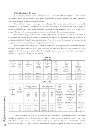 6.1.2. A localização das terras
A localização das terras como fonte formadora da renda da terra diferencial I, também será
analisada a partir da premissa de que iguais quantidades de capital aplicadas em terras diferentes,
mas com áreas iguais, produzem resultados desiguais.
Duas são as situações em que a localização das terras atua na formação da renda
diferencial I: a primeira é decorrente da elevação dos preços de mercado sem que o preço de
produção individual do cultivo tenha diminuído; a segunda forma-se quando não ocorre a alta dos
preços de mercado, mas, aparece um aumento na eficiência dos meios de transportes.
Em primeiro lugar, será tratada a renda diferencial I formada a partir da diferença na
localização das terras quando ocorre a elevação dos preços de mercado sem que o preço de
produção individual do cultivo tenha diminuído. Para tal, o ponto de partida é o suposto inicial
de que o custo de transporte da saca/km permanece constante.
Este exemplo mostra que os terrenos localizados mais próximos do mercado têm uma
despesa menor com transporte de seus produtos ao mercado. Isto ocorre porque o preço
regulador do mercado é o terreno "pior" localizado, que produz para este mercado, no caso o
terreno "C", que dista 2.700 km do mesmo.
Tabela 08
(Parte A)
(1)
Natureza
do
terreno
(2)
Arroz
produ
ção
sc/ha
(3)
Custo
Operacional
R$/ha
(4)
Taxa de
Lucro
Médio
30%/R$
(5)
Distância
do
Mercado
Km
(6)
Custo
do
Frete
saca
por km
R$
(7)
Despesa
Total
com
Transportes
R$/ha
(2)x(5)x(6)
(8)
Preço
de
Produção
Particular
Total
(3)+(4)+(7)
A 50 1.050,00 450,00 200 0,005 50,00 1.550,00
B 45 1.050,00 450,00 1.000 0,005 225,00 1.725,00
C 40 1.050,00 450,00 2.700 0,005 540,00 2.040,00
(Parte B)
Preço de Produção
Particular
Preço de Produção
Geral(1)
Naturez
a
do
terreno
(2)
Arroz
produção
sc/ha (9)
Total
R$/SC
(8)
(10)
Saca
R$
(8) / (2)
(11)
Total
R$/SC
(2) X (12)
(12)
Saca
R$
(13)
Renda
da
Terra
Diferencial I
Efeito da
Diferença na
Fertilidade
Natural
dos solos
R$/ha
(15) – (14)
(14)
Renda
da
Terra
Diferencial I
Efeito da
Diferença do frete
devido a distância
do mercado
R$/ha
(7)
= C-A; C-B e C-C)
(15)
Renda
da
Terra
Diferencial
I
TOTAL
R$/há
(11) – (9)
A 50 1.550,00 31,00 2.550,00 51,00 375,00 625,00 1.000,00
B 45 1.725,00 38,33 2.295,00 51,00 187,50 382,50 570,00
C 40 2.040,00 51,00 1.837,50 51,00 0 0 0
AriovaldoUmbelinodeOliveira48
Assim o terreno “A” auferirá de renda da terra diferencial I provocada pela localização em
relação ao mercado, através do fornecimento das 50 sacas de arroz colhidas por hectare, um
total de R$625,00 a mais do que o terreno “C” que é o terreno “pior” localizado. Isto ocorre
porque o terreno "A" está "melhor" localizado e despendeu apenas R$50,00 em transporte. O
 