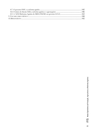 5ModoCapitalistadeProdução,AgriculturaeReformaAgrária
8.7. O governo FHC e a reforma agrária .........................................................................................142
8.8. O início do Século XXI, a reforma agrária e o agronegócio ......................................................146
8.9. A NÃO Reforma Agrária do MDA/INCRA no governo LULA .............................................163
9. VOCABULÁRIO CRÍTICO..................................................................................................................180
10. BIBLIOGRAFIA ................................................................................................................................182
 