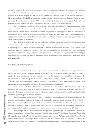 total por saca em R$40,80, sendo, portanto, o preço regulador do mercado. Já o terreno "C", embora
com a "pior" fertilidade natural, acabou no conjunto auferindo a maior parcela da renda da terra
diferencial I, R$68,00 por hectare de arroz produzido. Isto se deveu à sua melhor localização.
Neste exemplo da Tabela 11, ao contrário dos anteriores, a fertilidade natural deixou de ser a fonte
geradora da renda, pois o terreno “A” sendo o mais fértil anulou esta vantagem. Este fato foi
possível porque o efeito da “pior” localização prevaleceu sobre a fertilidade natural.
Esta situação do exemplo da Tabela 11 deixa uma lição: a combinação das duas causas da renda
diferencial I, fertilidade natural dos solos e a localização dos mesmos, podem levar à anulação da
renda oriunda do efeito da fertilidade natural e enquanto que o exemplo da Tabela 10 mostrava a
anulação do efeito da localização. Entretanto, é preciso deixar claro que, via de regra, o efeito da localização é
sempre mais conjuntural e dependente de um elenco de fatores externos à atividade agropecuária, que
atuam sobre os custos de transportes.
Para finalizar, é possível afirmar que o efeito da fertilidade natural atua com mais força do que o efeito
da localização na formação desse tipo de renda, pois, enquanto o primeiro é uma força natural monopolizada,
o segundo pode, e é, com o desenvolvimento da tecnologia, profundamente alterado. É em função dessa
realidade que os capitalistas passam a investir no aumento da fertilidade do solo, colocando
corretivos, fertilizantes, etc., e investindo em melhoria das sementes. Ou seja, investem mais capital por
unidade de área, e a renda que aparece decorrente destes investimentos é de outro tipo: a renda da terra
diferencial II.
6.2. Renda da terra diferencial II
A renda capitalista da terra é, pois, aquela parte suplementar do lucro que o capitalista recebe
acima do lucro médio. Quando resulta da diferença da fertilidade natural ou da localização é
renda da terra diferencial I, mas, quando provém do aumento da fertilidade decorrente de
investimento de capitais para melhorar a fertilidade natural, é renda da terra diferencial II.
Trata-se, pois, de uma terceira causa da renda da terra diferencial, mas ao contrário das outras, é uma
causa eminentemente capitalista, pois se trata do efeito do investimento de capital.
Como a renda da terra diferencial I, ela também é resultado da diferença entre o preço de
produção no "pior" solo (que é o preço de produção geral) e o preço de produção particular. É,
portanto, decorrente da concorrência entre os capitalistas que exploram a terra através de relações de produção
capitalistas (baseadas, pois, no trabalho assalariado).
AriovaldoUmbelinodeOliveira52
Em primeiro lugar, no exemplo da Tabela 12, será feita a comparação entre três Situações diferentes. Na
primeira será tomado o resultado da aplicação de quantidades iguais de capital em terras de área igual e
fertilidade desigual (Situação I). Na segunda e terceira, alterar-se-ão a Situação 1, passando-se a
explicar a diferença que se origina pelo processo dos investimentos de quantidades desiguais de
capital, de produtividade diversa, aplicados sucessivamente no mesmo terreno (Situações II e III).
Este exemplo revela a ação mais comum na agricultura capitalista, que é o investimento constante de
capitais para melhorar a produtividade dos solos. Foi assim que o terreno "B" na Situação II passou de "pior" solo
(45 sacas/ha) para "melhor" solo (60 sacas/ha), enquanto que o terreno "A" passou de "melhor" para "pior",
embora tenha mantido a mesma produtividade (50 sacas/ha). Isto significa dizer que o terreno "A" deixou de
auferir renda na Situação II e o terreno "B" que não auferia renda na Situação I, passou a auferi-la na Situação II. Na
 