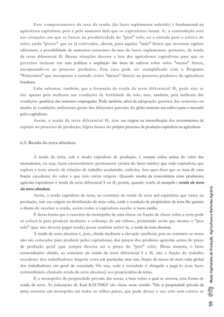 55ModoCapitalistadeProdução,AgriculturaeReformaAgrária
Este comportamento da taxa da renda (do lucro suplementar auferido) é fundamental na
agricultura capitalista, pois é pelo aumento dela que os capitalistas lutam. E, a contradição está
nas situações em que as baixas na produtividade do "pior" solo, ou a entrada para o cultivo de
solos ainda "piores" que os já cultivados, abrem, para aqueles "mais" férteis que investem capitais
adicionais, a possibilidade de aumentos crescentes da taxa do lucro suplementar, portanto, da renda
da terra diferencial II. Destas situações decorre a luta dos agricultores capitalistas para que os
governos incluam em suas políticas a ampliação das áreas de cultivos sobre solos "menos" férteis,
incorporando-os ao processo produtivo. Este caso pode ser exemplificado com o Programa
"Polocentro" que incorporou o cerrado (solos "menos" férteis) ao processo produtivo da agricultura
brasileira.
Cabe salientar, também, que a formação da renda da terra diferencial II, pode não se
dar apenas pela melhoria nas condições de fertilidade do solo, mas, também, pela melhoria das
condições genéticas das sementes empregadas. Pode também, advir da adequação genética das sementes ou
mudas às condições ambientais gerais das diferentes parcelas do globo terrestre em cultivo para o mercado
pelos capitalistas.
Assim, a renda da terra diferencial II, tem sua origem na intensificação dos investimentos de
capitais no processo de produção, lógica básica do próprio processo de produção capitalista na agricultura.
6.3. Renda da terra absoluta
A renda da terra, sob o modo capitalista de produção, é sempre sobra acima do valor das
mercadorias, ou seja, lucro extraordinário permanente (acima do lucro médio) que todo capitalista, que
explora a terra através de relações de trabalho assalariado, embolsa. Isto quer dizer que se trata de uma
fração excedente do valor e que tem várias origens. Quando resulta da concorrência entre produtores
agrícolas capitalistas é renda da terra diferencial I ou II, porém, quando resulta do monopólio é renda da terra
da terra absoluta.
Assim, a renda capitalista da terra, ao contrário da renda da terra pré-capitalista que nasce na
produção, tem sua origem na distribuição da mais-valia, onde a condição de proprietário da terra lhe garante
o direito de receber a renda, assim como o capitalista recebe o lucro médio.
É dessa forma que o exercício do monopólio de uma classe ou fração de classe sobre a terra pode
só colocá-la para produzir mediante a cobrança de um tributo, permitindo assim que mesmo o "pior
solo" (que não deveria pagar renda) possa também auferi-la, a renda da terra absoluta.
A renda da terra absoluta é, pois, obtida mediante a elevação (artificial, pois ao contrário as terras
não são colocadas para produzir pelos capitalistas) dos preços dos produtos agrícolas acima do preço
de produção geral (que sempre deveria ser o preço do "pior" solo). Dessa maneira, o lucro
extraordinário obtido, ao contrário da renda da terra diferencial I e II, não é fração do trabalho
excedente dos trabalhadores daquela terra em particular, mas sim, fração da massa de mais-valia global
dos trabalhadores em geral da sociedade. Ou seja, toda a sociedade é obrigada a pagá-lo (este lucro
extraordinário chamado renda da terra absoluta) aos proprietários de terras.
É o monopólio da propriedade privada das terras, a base sobre a qual se assenta, esta forma de
renda da terra. As colocações de Karl KAUTSKY são claras neste sentido. "Ela (a propriedade privada da
terra) constitui um monopólio em todos os velhos países, que pode deixar o seu solo sem cultivo se
 