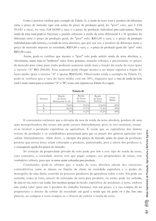 57ModoCapitalistadeProdução,AgriculturaeReformaAgrária
Como é possível verificar pelo exemplo da Tabela 15, a renda da terra total é produto da diferença
entre o preço de mercado (que está acima do preço de produção geral, do "pior" solo, que é Cr$
50.625 a saca), ou seja, Cr$ 60.000 a saca, e o preço de produção individual para cada terreno. Nessa
renda da terra total pode-se fracionar a parcela referente à renda da terra diferencial I e II (produto da
diferença entre o preço de produção geral, do "pior" solo, R$51,00 a saca, e o preço da produção
individual para cada terreno), e a renda da terra absoluta, que por sua vez, é produto da diferença entre o
preço de mercado imposto às sociedade, R$55,00 a saca, e o preço de produção geral (do “pior” solo)
R$51,00 a saca.
Assim, pode-se verificar que mesmo o "pior" solo pode auferir renda da terra absoluta, e,
obviamente, muito mais os "melhores" solos. Estes, portanto, somarão esforços e pressionarão os preços
de mercado para cima, para então poderem aumentar ainda mais a fração da renda da terra (para
o terreno “A” R$1.200,00). Este aumento pode chegar mesmo a ser muito superior à fração do
lucro médio (para o terreno “A” é apenas R$450,00). Observando ainda o exemplo da Tabela 15,
pode-se verificar que a taxa do lucro médio está em 30%, enquanto que a taxa de renda da terra
total é muito maior para os terrenos “A” e “B”, como está expresso na Tabela 16 a seguir.
Tabela 16
Terreno
Renda
da Terra
Diferencial I e II
Renda
da Terra
Absoluta
Renda
da Terra
TOTAL
Lucro
Médio
A 75,2% 19,1% 114,3% 30%
B 54,3% 17,1% 71,4% 30%
C 0% 15,2% 15,2% 30%
E conveniente esclarecer que a elevação da taxa da renda da terra absoluta, produto de uma
ação monopolizadora das terras, não pode crescer ilimitadamente, pois, se isso ocorresse, tornar-
se-ia inviável a produção capitalista na agricultura. É assim que os capitalistas dos demais
setores de produção e os trabalhadores pressionam para que os preços dos gêneros agrícolas não
subam ilimitadamente. Além disso, a elevação dos preços de mercado acima do preço de produção
permite que novas áreas sejam colocadas a produzir, aumentando, pois a oferta dos produtos e,
a conseqüente queda dos preços no mercado.
Só extinção da propriedade privada do solo pode por fim a este tipo de renda da terra,
caso contrário, a sociedade inteira terá que pagar sempre, aos proprietários de terras, este
verdadeiro tributo, para que as terras sejam colocadas para produzir.
Concluindo, pode-se afirmar que a renda da terra absoluta advém dos interesses
contraditórios entre as classes ou frações de classe na sociedade capitalista e o poder de
monopólio de uma delas, exercido no processo produtivo da agricultura sobre o solo. Ela pode ser
auferida, como já visto, através da colocação da terra para produzir, ou então, pode ser auferida,
de uma só vez, com a sua venda. Isto acontece porque no modo capitalista de produção a terra, embora
não tenha valor (pois não é produto do trabalho humano) tem um preço, e a sua compra dá ao
proprietário o direito de cobrar da sociedade em geral a renda que ele pode vir a dar. Em uma
palavra, ao comprar a terra compra-se o direito de auferir a renda da terra.
 