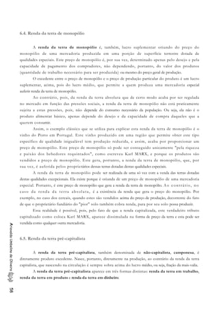 6.4. Renda da terra de monopólio
A renda da terra de monopólio é, também, lucro suplementar oriundo do preço do
monopólio de uma mercadoria produzida em uma porção de superfície terrestre dotada de
qualidades especiais. Este preço de monopólio é, por sua vez, determinado apenas pelo desejo e pela
capacidade de pagamento dos compradores, não dependendo, portanto, do valor dos produtos
(quantidade de trabalho necessário para ser produzida) ou mesmo do preço geral de produção.
O excedente entre o preço de monopólio e o preço de produção particular do produto é um lucro
suplementar, acima, pois do lucro médio, que permite a quem produza uma mercadoria especial
auferir renda da terra de monopólio.
Ao contrário, pois, da renda da terra absoluta que de certo modo acaba por ser regulada
no mercado em função das pressões sociais, a renda da terra de monopólio não está praticamente
sujeita a estas pressões, pois, não depende do consumo necessário da população. Ou seja, ela não é o
produto alimentar básico, apenas depende do desejo e da capacidade de compra daqueles que a
querem consumir.
Assim, o exemplo clássico que se utiliza para explicar esta renda da terra de monopólio é o
vinho do Porto em Portugal. Este vinho produzido em uma região que permite obter este tipo
específico de qualidade inigualável tem produção reduzida, e assim, acaba por proporcionar um
preço de monopólio. Este preço de monopólio só pode ser conseguido unicamente "pela riqueza
e paixão dos bebedores requintados", como escreveu Karl MARX, e porque os produtos são
vendidos a preço de monopólio. Este gera, portanto, a renda da terra de monopólio, que, por
sua vez, é auferida pelos proprietários dessas terras dotadas destas qualidades especiais.
A renda da terra de monopólio pode ser realizada de uma só vez com a venda das terras dotadas
destas qualidades excepcionais. Ela existe porque é oriunda de um preço de monopólio de uma mercadoria
especial. Portanto, é este preço de monopólio que gera a renda da terra de monopólio. Ao contrário, no
caso da renda da terra absoluta, é a existência da renda que gera o preço do monopólio. Por
exemplo, no caso dos cereais, quando estes são vendidos acima do preço de produção, decorrente do fato
de que o proprietário fundiário do "pior" solo também cobra renda, para por seu solo possa produzir.
Essa realidade é possível, pois, pelo fato de que a renda capitalizada, este verdadeiro tributo
capitalizado como coloca Karl MARX, aparece dissimulada na forma de preço da terra e esta pode ser
vendida como qualquer outra mercadoria.
AriovaldoUmbelinodeOliveira58
6.5. Renda da terra pré-capitalista
A renda da terra pré-capitalista, também denominada de não-capitalista, camponesa, é
diretamente produto excedente. Nasce, portanto, diretamente na produção, ao contrário da renda da terra
capitalista, que nascendo na circulação é sempre sobra acima do lucro médio, ou seja, fração da mais-valia.
A renda da terra pré-capitalista aparece em três formas distintas: renda da terra em trabalho,
renda da terra em produto e renda da terra em dinheiro.
 