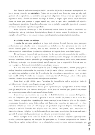 59ModoCapitalistadeProdução,AgriculturaeReformaAgrária
Esta forma de renda teve sua origem histórica em modos de produção anteriores ao capitalista, por
isso o uso da expressão pré-capitalista. Porém, não se trata de uma forma de renda que não pode
aparecer sob o capitalismo. Ao contrário, elas aparecem adquirindo formas novas que o próprio capital
engendra de modo a manter seu domínio no campo. E mesmo, o próprio capital procura lançar mão destas
formas de renda para produzir o próprio capital, que, como se sabe, não é produzido sob relações
especificamente capitalistas de produção, baseadas, pois no trabalho assalariado, mas sim, é produzido
através de relações não-capitalistas de produção.
Cabe esclarecer também que o fato da existência destas formas de renda na atualidade não
significa dizer que se está diante da existência no Brasil, de outros modos de produção, como por
exemplo, o feudal. Trata-se isto sim, da produção capitalista de relações de produção não-capitalistas.
6.5.1. Renda da terra em trabalho
A renda da terra em trabalho é a forma mais simples da renda da terra, pois o camponês,
produtor direto com a família e com os instrumentos de trabalho que lhes pertencem de fato ou de
direito, durante parte da semana, mês ou ano, trabalha as terras de outrem, muitas vezes
coercitivamente, recebendo em troca apenas o direito de lavrar parte dessas terras para si próprio.
Dessa forma, o camponês dá gratuitamente (ou às vezes coercitivamente) dias de trabalho a
outrem. Esta forma, com que se expressa o trabalho familiar excedente não-pago, é a renda da terra em
trabalho. Nesta forma de renda o trabalho que o camponês produtor familiar direto efetua para si mesmo
se distingue, no tempo e no espaço, daquele que ele executa para o proprietário da terra, que por
sua vez, aparece diretamente como trabalho sob coação para terceiros.
É o caso dos dias de trabalho (corvéia) que os camponeses servos, tinham que pagar ao
senhor feudal no modo feudal de produção. Para que estas relações ocorressem era necessário
que existissem relações pessoais de dependência, de subordinação pessoal, ou, como preferiu
Karl MARX (1986), "servidão no verdadeiro sentido da palavra". Ou seja, o senhor só lhes podia
extrair o trabalho excedente mediante a coerção extra-econômica.
Para Karl MARX (1986), estas "relações de dependência podem reduzir-se, indo da
servidão com corvéia até a mera obrigação de pagar um tributo"
É exatamente este caráter de tributo que o capitalista e/ou o proprietário de terra cobram
para que camponeses sem terra ou com pouca terra possam trabalhar para produzir os gêneros
que necessitam para sua sobrevivência pessoal e de sua família.
É assim que os produtores de cacau do sul da Bahia formam seus cacauais. Entregaram a
terra aos camponeses para desbravá-la, plantar as mudas e cuidar da plantação até a idade de 5
anos. Durante este período o camponês podia plantar, por entre as ruas de cacau, gêneros de primeira
necessidade (mandioca, arroz, feijão, milho, etc.). Pertencia, também, ao camponês as duas
primeiras colheitas do cacau (3º e 4º ano) que em geral eram pequenas. Depois, eram obrigados a
entregar o cacaual formado aos proprietários das terras. Entregaram, pois, encarnado na
plantação, dias de trabalho, seu trabalho excedente, que para o proprietário das terras nada mais é
que renda da terra em trabalho, que depois em suas mãos, vai se metamorfosear em capital.
Outro exemplo desta forma de renda da terra em trabalho camponesa (pré-capitalista
ou não-capitalista) apareceu na formação das pastagens nas fazendas agropecuárias do Centro-
Oeste. Nesta região, os fazendeiros, em geral capitalistas, entregavam a mata aos camponeses sem
 