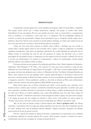 APRESENTAÇÃO
Compreender a questão agrária sob o modo capitalista de produção sempre foi tarefa difícil e complicada.
Não porque muitos autores não a tenham praticamente esgotada, mas porque os estudos mais trazem
discordâncias do que convergência. Por isso, esta temática cria atritos entre os conservadores e os progressistas,
entre os socialistas e os comunistas, e entre todos eles e os anarquistas. Não há possibilidade nenhuma de
consenso ou mesmo de aproximações. Sempre haverá pressupostos que se interporão abrindo espaço para a
polêmica e discussões. Não há como encerrá-la no mundo político, ideológico ou teórico, pois sempre haverá um
novo texto para reavivá-la, ou mesmo, o devir da história para (re) ou propô-la.
Assim, este livro nasce deste contexto do embate teórico, político e ideológico que tem movido os
estudos sobre a questão agrária. Nasce de uma convicção sobre o papel e o lugar do campesinato na sociedade
capitalista contemporânea. Não deriva de imposições apriorísticas da vontade individual do intelectual, mas do
diálogo travado na caminhada das salas de aula, das pesquisas de campo, das discussões com os novos
personagens da cena política do país, os camponeses em seus espaços de lutas, de estudos e reflexões. Por isso ele
é um livro em transformação. Um conjunto de conhecimentos e saberes em transformação. Contém minhas
primeiras reflexões, mas também, contém as últimas.
Ele nasceu da fusão de meu primeiro livro publicado pela Editora Ática “Modo Capitalista de Produção e
Agricultura”, Série Princípios nº 89, 1986, e três conjuntos de textos que escrevi referentes à renda da terra,
publicados na revista Orientação do antigo Instituto de Geografia – USP; sobre a reforma agrária inéditos, sendo
que apenas um havia sido publicado como verbete no “Dicionário da Terra” da Editora Civilização Brasileira em
2005; e outro conjunto de texto que publiquei sobre a questão agrária brasileira, os movimentos sociais de luta
pela terra e a reforma agrária no Brasil. Este último conjunto de textos foi publicado em periódicos, apresentados
e congressos, encontros e fóruns acadêmicos e políticos, e dois deles já circulam na Web, como enfrentamento
político à farsa dos números da reforma agrária do MDA/INCRA do governo Lula.
Dessa forma, espero que os leitores encontrem nele velhas e novas questões, mas, sobretudo, novos
desafios teóricos e políticos para continuar a caminhada. Caminhada de quem apreendeu a caminhar junto, para
junto, apreender a caminhar. Pretende ser instrumento de debate teórico e político simultaneamente. Sem medo
de correr riscos. Riscos no mundo acadêmico, pois a parte dele publicada como livro pela Ática, sempre foi
chamado de “livrinho”. O diminutivo para muitos vinha carregado de carinho e apreço, mas para outros carregava
o fel amargo de quem não tem coragem de enfrentar a crítica. Como vocês podem ver, trata-se agora, do
“livrinho” que cresceu, e deu frutos. Assim, ele retorna acompanhado dos “filhotes” que ajudou a parir.
AriovaldoUmbelinodeOliveira6
Mas, ele traz mais um desafio, romper a barreira imposta pelo “lucro a qualquer custo” das editoras
comerciais e universitárias. Não vou negar, que minha experiência com elas não tenha sido contraditória, pois há
de “tudo” também neste setor da produção editorial capitalista. Alegrias, frustrações, decepções não faltaram
nestes já mais de 20 anos de intenso convívio.
Por isso, a decisão de caminhar na direção de destinar o conhecimento aos interessados, sem a mediação
da exploração capitalista do mercado editorial. Ele vai para a Web, levando o recado e a tentativa de tornar o
conhecimento acessível sem a mediação da “compra monetária do livro”.
 