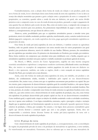 Contraditoriamente, com a adoção desta forma de renda em relação à em produto, pode esta
nova forma de renda, levar à dissolução desta outra forma renda da terra não-capitalista. E isto se deve ao
avanço das relações monetárias que passam a gerir a relação entre o proprietário da terra e o camponês. O
proprietário, ao contrário, quando adota a renda da terra em dinheiro, em geral, não aceita dividir
prejuízos com o camponês como no caso da renda da terra em produto, passando a exigir o pagamento de
uma quantia fixa em dinheiro pela cessão da terra. Mas, como em muitos casos, o camponês não consegue no
mercado preços razoáveis para seus produtos, fica praticamente impossibilitado de pagar a renda da terra em
dinheiro e, conseqüentemente, tem que deixar de cultivar a terra.
Abrem-se, assim, possibilidades para que os capitalistas arrendatários passem a arrendar terras para
produzirem, através de trabalho assalariado, produtos agrícolas, transformando, assim, a anterior renda da terra em
dinheiro paga pelo camponês, em renda capitalista da terra, paga agora pelo arrendatário capitalista ao
proprietário da terra.
Esta forma de renda pré-(não)-capitalista da terra em dinheiro, é também comum na agricultura
brasileira, onde um grande número de camponeses sem terras arrenda terras de outros proprietários (em geral
grandes) para produzirem alimentos, através do trabalho de suas famílias. Diferem, portanto, dos arrendatários
que são capitalistas que arrendam terras. Os primeiros são denominados no Nordeste, por exemplo, por rendeiros.
Dessa forma rendeiros são camponeses que arrendam terras para trabalharem com a família, enquanto que os
arrendatários capitalistas arrendam terra para explorar o trabalho assalariado na produção agrícola da mesma.
No Brasil, o IBGE, através do Censo Agropecuário, engloba em uma mesma categoria
censitária arrendatários capitalistas e camponeses rendeiros autônomos, dificultando assim a sua distinção.
Mas, são muitos os exemplos de camponeses rendeiros pagadores da renda da terra em dinheiro no
Brasil, e eles aparecem, também, em todas as regiões, desde a mais avançada em termos capitalistas
(Grande São Paulo, por exemplo) até as mais distantes.
Assim, estas três formas de renda pré-(não)-capitalista da terra, em trabalho, em produto e em
dinheiro, são cotidianamente criadas, recriadas e redefinidas pelo capital no seu desenvolvimento
contraditório. São, muitas vezes, a forma com que os capitalistas encontraram para produzir seu capital. São por
isso mesmo, parte componente do desenvolvimento capitalista geral da sociedade brasileira e, não apenas figuras
sociais de um passado histórico (às vezes interpretado equivocadamente como feudal) da sociedade brasileira. Não
se trata, portanto, de estudar e compreender estas formas de renda existentes na agricultura brasileira como restos,
resíduos etc., que serão extintos com o desenvolvimento do modo capitalista de produção, mas, sim, como formas
não-capitalistas de produção desenvolvidas pelo próprio capital em face de seu desenvolvimento contraditório.
Como tendência geral, o capital tende a impor as relações de trabalho assalariado a todas as atividades econômicas,
mas isto é apenas uma tendência. A sua lógica contraditória, entretanto, supõe e pressupõe a criação e recriação
daquilo que na aparência pode ser historicamente superado ou mesmo adiantado (quando aparecem formas
coletivas de produção, o kibutz, por exemplo). No entanto, é da lógica deste processo contraditório gerar
aquilo que deveria destruir e construir aquilo que será a sua própria superação. Assim, deve ser
compreendida a existência destas diversas formas de rendas pré-(não)-capitalista da terra sob o
desenvolvimento do modo capitalista de produção.
AriovaldoUmbelinodeOliveira62
6 . 5 . 4 . O p r e ç o d a t e r r a
Com o desenvolvimento do modo capitalista de produção, e, conseqüentemente, com a consolidação
do regime da propriedade privada da terra e da produção de mercadorias na agricultura, a terra também,
foi transformada em mercadoria. Entretanto, deve-se salientar que se trata de uma mercadoria de
 