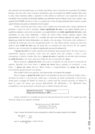 63ModoCapitalistadeProdução,AgriculturaeReformaAgrária
tipo especial, uma mercadoria que, ao contrário das demais, não se constitui em um produto do trabalho
humano, não tem valor como as demais mercadorias (que são produtos do trabalho humano). Mas, como
se sabe, todos costumam utilizar a expressão "a terra valoriza ou valorizou", estas expressões devem ser
entendidas como resultado da ideologia capitalista, que falsamente tenta considerar a terra como capital, o que
segundo Karl MARX, ela não é. E não o é, porque não se trata de algo produzido pelos homens, ou pelo
capital. Portanto, não pode ser submetida às leis do capital.
Assim, a terra não gera lucro, como o faz o capital, mas sim renda. Sob o modo capitalista de
produção o preço da terra é, portanto, renda capitalizada da terra e não capital. Quando, pois, os
capitalistas compram a terra estão convertendo o seu capital-dinheiro em renda capitalizada da terra, renda
antecipada, ou seja, estão adquirindo o direito de extrair renda, mesmo naqueles lugares onde
aparentemente ela pode não existir. É o exemplo das terras sem nenhuma aplicação de capital, e mesmo
daquelas que ainda não foram desbravadas e, no entanto, têm um preço. Este preço cabe esclarecer, é
resultado da renda que esta terra inexplorada pode vir a dar. Dessa forma, o preço de uma terra
mede-se pela renda da terra que ele pode dar, ao contrário do valor efetivo de um capital-
dinheiro, que no mercado de capitais é regulado pelo juro que ele realmente dá.
O preço da terra no modo capitalista de produção (para proprietários de terra e para os
capitalistas) aparece, portanto, como juro do capital com que compra a terra e, por
conseguinte, o direito à renda. Por isso, o preço da terra é regulado, de um lado, pelo montante
da renda da terra e, de outro, pela taxa média de juro no mercado de capitais.
Desta maneira, o preço da terra varia com as oscilações da taxa de juro no mercado de
capitais. Quando esta taxa sobre, o preço da terra baixa, quando, ao contrário, a taxa
baixa, o preço da terra eleva-se. Dessa forma, o comportamento do preço da terra é
inversamente proporcional à taxa de juro.
Para melhor aclara esta questão, será apresentado um conjunto de exemplos.
Para se chegar ao preço da terra, parte-se do princípio de que este resulta da relação entre o
montante da renda e a taxa de juro, sendo que, o montante da renda corresponde à taxa de juro.
Assim, para o exemplo da Tabela 14, tomou-se a renda total dos terrenos presente na Tabela 15
Parte C, onde "A" obteve por hectare R$1.200,00; “B” R$750,00 e “C” R$160,00. Para
exemplificar, será apresentada a fórmula para o cálculo do preço da terra:
Renda da terra total = Taxa de juro
Preço da terra/hectare = 100%
Assim, tomando-se o exemplo do preço da terra por hectare do terreno “A”, aquele que mais
renda dá, chega-se ao seguinte resultado:
Renda da terra total = R$1.200,00
Taxa de juro = 12% ao ano
Preço por hectare da terra = X
Logo, o preço do hectare de terra corresponde ao cálculo da seguinte regra de três simples:
R$1.200,00 = 12%
X = 100%
logo: X=1.200,00X100 = R$10.000,00
12
 