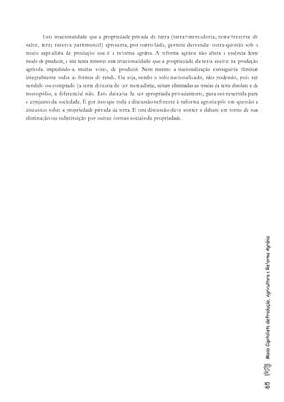 65ModoCapitalistadeProdução,AgriculturaeReformaAgrária
Esta irracionalidade que a propriedade privada da terra (terra=mercadoria, terra=reserva de
valor, terra reserva patrimonial) apresenta, por outro lado, permite desvendar outra questão sob o
modo capitalista de produção que é a reforma agrária. A reforma agrária não altera a essência desse
modo de produzir, e sim tenta remover esta irracionalidade que a propriedade da terra exerce na produção
agrícola, impedindo-a, muitas vezes, de produzir. Nem mesmo a nacionalização conseguiria eliminar
integralmente todas as formas de renda. Ou seja, sendo o solo nacionalizado, não podendo, pois ser
vendido ou comprado (a terra deixaria de ser mercadoria), seriam eliminadas as rendas da terra absoluta e de
monopólio, a diferencial não. Esta deixaria de ser apropriada privadamente, para ser revertida para
o conjunto da sociedade. É por isso que toda a discussão referente à reforma agrária põe em questão a
discussão sobre a propriedade privada da terra. E esta discussão deve conter o debate em torno de sua
eliminação ou substituição por outras formas sociais de propriedade.
 