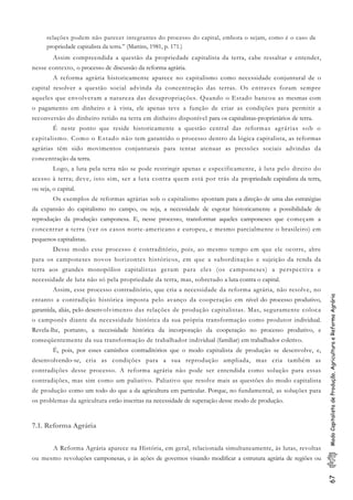 67ModoCapitalistadeProdução,AgriculturaeReformaAgrária
relações podem não parecer integrantes do processo do capital, embora o sejam, como é o caso da
propriedade capitalista da terra.” (Martins, 1981, p. 171.)
Assim compreendida a questão da propriedade capitalista da terra, cabe ressaltar e entender,
nesse contexto, o processo de discussão da reforma agrária.
A reforma agrária historicamente aparece no capitalismo como necessidade conjuntural de o
capital resolver a questão social advinda da concentração das terras. Os entraves foram sempre
aqueles que envolveram a natureza das desapropriações. Quando o Estado bancou as mesmas com
o pagamento em dinheiro e à vista, ele apenas teve a função de criar as condições para permitir a
reconversão do dinheiro retido na terra em dinheiro disponível para os capitalistas-proprietários de terra.
É neste ponto que reside historicamente a questão central das reformas agrárias sob o
capitalismo. Como o Estado não tem garantido o processo dentro da lógica capitalista, as reformas
agrárias têm sido movimentos conjunturais para tentar atenuar as pressões sociais advindas da
concentração da terra.
Logo, a luta pela terra não se pode restringir apenas e especificamente, à luta pelo direito do
acesso à terra; deve, isto sim, ser a luta contra quem está por trás da propriedade capitalista da terra,
ou seja, o capital.
Os exemplos de reformas agrárias sob o capitalismo apontam para a direção de uma das estratégias
da expansão do capitalismo no campo, ou seja, a necessidade de esgotar historicamente a possibilidade de
reprodução da produção camponesa. E, nesse processo, transformar aqueles camponeses que começam a
concentrar a terra (ver os casos norte-americano e europeu, e mesmo parcialmente o brasileiro) em
pequenos capitalistas.
Desse modo esse processo é contraditório, pois, ao mesmo tempo em que ele ocorre, abre
para os camponeses novos horizontes históricos, em que a subordinação e sujeição da renda da
terra aos grandes monopólios capitalistas geram para eles (os camponeses) a perspectiva e
necessidade de luta não só pela propriedade da terra, mas, sobretudo a luta contra o capital.
Assim, esse processo contraditório, que cria a necessidade da reforma agrária, não resolve, no
entanto a contradição histórica imposta pelo avanço da cooperação em nível do processo produtivo,
garantida, aliás, pelo desenvolvimento das relações de produção capitalistas. Mas, seguramente coloca
o camponês diante da necessidade histórica da sua própria transformação como produtor individual.
Revela-lhe, portanto, a necessidade histórica da incorporação da cooperação no processo produtivo, e
conseqüentemente da sua transformação de trabalhador individual (familiar) em trabalhador coletivo.
É, pois, por esses caminhos contraditórios que o modo capitalista de produção se desenvolve, e,
desenvolvendo-se, cria as condições para a sua reprodução ampliada, mas cria também as
contradições desse processo. A reforma agrária não pode ser entendida como solução para essas
contradições, mas sim como um paliativo. Paliativo que resolve mais as questões do modo capitalista
de produção como um todo do que a da agricultura em particular. Porque, no fundamental, as soluções para
os problemas da agricultura estão inscritas na necessidade de superação desse modo de produção.
7.1. Reforma Agrária
A Reforma Agrária aparece na História, em geral, relacionada simultaneamente, às lutas, revoltas
ou mesmo revoluções camponesas, e às ações de governos visando modificar a estrutura agrária de regiões ou
 