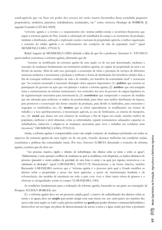 69ModoCapitalistadeProdução,AgriculturaeReformaAgrária
social agrícola que vai ficar em poder dos setores até então menos favorecidos dessa sociedade; pequenos
proprietários, rendeiros, parceiros, trabalhadores, assalariados, etc.” como escreveu Henrique de BARROS. Já
segundo Coutinho CAVALCANTI,
“reforma agrária é a revisão e o reajustamento das normas jurídico-sociais e econômico-financeiras que
regem a estrutura agrária do País, visando à valorização do trabalhador do campo e ao incremento da produção,
mediante a distribuição, utilização e exploração sociais e racionais da propriedade agrícola, à melhor organização
e extensão do crédito agrícola e ao melhoramento das condições de vida da população rural.” (apud
MENDONÇA LIMA, 1970:54/5)
Rafael Augusto de MENDONÇA LIMA defende a idéia de que foi o professor Antonino C. VIVANCO
quem melhor conceituou a reforma agrária, afirmando que ela
“consiste na modificação da estrutura agrária de uma região ou de um país determinado, mediante a
execução de mudanças fundamentais nas instituições jurídicas agrárias, no regime de propriedade da terra e na
divisão da mesma. Além de tudo isso, pressupõe a construção de obras e prestação de serviços de diferentes
naturezas tendentes a incrementar a produção e melhorar a forma de distribuição dos benefícios obtidos dela, a
fim de conseguir melhores condições de vida e de trabalho, em benefício da comunidade rural” e acrescenta
que “no conceito enunciado é necessário distinguir vários aspectos importantes: (1)- político: que consiste na
participação do governo na ação que visa planejar e realizar a reforma agrária; (2)- jurídico: que está arraigado
única e exclusivamente na reforma institucional e nos conteúdos dos atos de governo de origem legislativa ou
de regulamentação necessárias para instrumentá-la; (3)- econômico: que compreende o conjunto de medidas
que são adotadas para melhorar os índices de produtividade, para obter uma melhor distribuição da riqueza,
para promover a conservação das fontes naturais da produção, para dividir os latifúndios, para concentrar e
reagrupar os minifúndios, etc.; (4)- técnico: que se refere especialmente às modificações nas formas de
trabalho e a seus aperfeiçoamentos, à mecanização agrícola, ao uso de fertilizantes, ao sistema de transporte,
etc.; (5)- social: que abarca um cem números de mudanças a fim de lograr um estado sanitário melhor da
população, melhorar o nível alimentar, evitar as enfermidades, repartir ensinamentos adequados, capacitar os
trabalhadores, induzi-los a adaptar-se às mudanças necessárias para viver e trabalhar em condições mais
favoráveis.” (MENDONÇA LIMA, 1970:55/6)
Assim, a reforma agrária é compreendida como um amplo conjunto de mudanças profundas em todos os
aspectos da estrutura agrária de uma região ou de um país, visando alcançar melhorias nas condições sociais,
econômicas e políticas das comunidades rurais. Por isso, Antonio GARCIA discutindo o conceito de reforma
agrária, concluiu que ele deve ser
“um processo massivo, rápido e drástico de redistribuição dos direitos sobre as terras e sobre as águas”,
“dialeticamente, é uma operação conflitiva de mudanças na qual se modificam, com freqüência, os núcleos dinâmicos do
processo (passando o centro político de gravidade de uma força à outra) e na qual, por suposto, removem-se e se
substituem as ideologias”. (apud LARANJEIRA, 1983:127/8) Sinteticamente e de forma objetiva, também
Raymundo LARANJEIRA escreveu que a “reforma agrária é o processo pelo qual o Estado modifica os
direitos sobre a propriedade e posse dos bens agrícolas, a partir da transformação fundiária e da
reformulação das medidas de assistência em todo o país, com vista a obter maior oferta de gêneros e a
eliminar as desigualdades sociais no campo.”(LARANJEIRA, 1983)
As condições fundamentais para a realização da reforma agrária, baseando-se em parte na concepção de
Pompeu ACCIOLY BORGES, são:
(1)- a reforma agrária deve ser um processo amplo, geral e macivo de redistribuição dos direitos sobre as
terras e as águas; deve ser amplo para poder atingir com suas metas em um curto prazo (no máximo dez
anos) toda uma região ou todo o país; precisa também ser geral para poder eliminar a estrutura latifundiária e
desenvolver em seu lugar um plano de democratização de acesso a terra e a água, tendo por base a produção
 