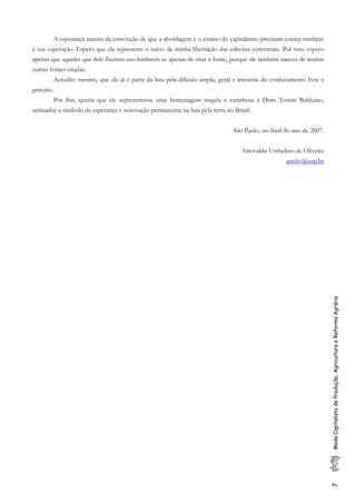 7ModoCapitalistadeProdução,AgriculturaeReformaAgrária
A esperança nasceu da convicção de que a abordagem e o ensino do capitalismo precisam conter também
a sua superação. Espero que ele represente o início de minha libertação das editoras comerciais. Por isso, espero
apenas que aqueles que dele fizerem uso lembrem-se apenas de citar a fonte, porque ele também nasceu de muitas
outras fontes citadas.
Acredito mesmo, que ele já é parte da luta pela difusão ampla, geral e irrestrita do conhecimento livre e
gratuito.
Por fim, queria que ele representasse uma homenagem singela e carinhosa à Dom Tomás Balduíno,
semeador e símbolo de esperança e renovação permanente na luta pela terra no Brasil.
São Paulo, no final do ano de 2007.
Ariovaldo Umbelino de Oliveira
arioliv@usp.br
 