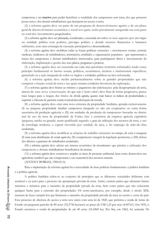 camponesa; e ser macivo para poder beneficiar a totalidade dos camponeses sem terra, dos que possuem
pouca terra e dos demais trabalhadores que desejarem ter acesso a terra;
(2) a reforma agrária deve ser parte de um programa de desenvolvimento agrário e de um plano
geral de desenvolvimento econômico e social nos quais, tenha previamente assegurada sua cota-parte
no total dos. investimentos programados;
(3) a reforma agrária deve ser planejada, coordenada e executada em todos os seus aspectos por um órgão
ou entidade pública com poderes, prestígio político e dotada recursos financeiros e humanos
suficientes, com uma estratégia de execução participativa e descentralizada;
(4) a reforma agrária deve mobilizar todas as forças políticas existentes – movimentos sociais, centrais
sindicais, sindicatos de trabalhadores, instituições, entidades e organizações populares - que representam a
massa dos camponeses e demais trabalhadores interessados, para participarem direta e intensamente da
elaboração, implantação e gestão dos seus planos, programas e projetos;
(5) a reforma agrária deve ser executada em cada área prioritária (território reformado) tendo como
princípio fundamental os fatores sociais, políticos, econômicos, técnicos e institucionais específicos;
garantindo-se a ação integrada de todos os órgãos e entidades públicas na área reformada;
(6) a reforma agrária deve incidir preferencialmente sobre as grandes propriedades que não
cumprem a função social da terra e nas quais existam condições favoráveis de exploração;
(7) a reforma agrária deve limitar ao mínimo o pagamento das indenizações pela desapropriação da terra,
através de uma nova conceituação do que seja o ‘justo valor’; deve fixar de forma progressiva, prazos
mais longos para o resgate dos títulos da dívida agrária, quanto mais baixos os índices de produtividade; e
suprimir a cláusula de garantia contra eventual desvalorização da moeda;
(8) a reforma agrária deve criar uma nova estrutura da propriedade fundiária, apoiada exclusivamente
(I) na pequena propriedade familiar camponesa integrada ou não em cooperativa ou outra forma
associativa de produção agrícola; e (II) em unidades de produção de camponeses baseadas no direito
real de uso da terra de propriedade da União; face à existência da empresa agrícola capitalista
(pequena, média ou grande) assim qualificada segundo o grau de utilização dos recursos da terra, o uso
da tecnologia moderna, o capital investido por unidade de área, e do emprego de mão-de-obra
assalariada;
(9) a reforma agrária deve modificar as relações de trabalho existentes no campo, de sorte à assegurar
(I) mais justa distribuição de renda agrícola; (II) cumprimento integral da legislação pertinente; e (III) defesa
dos direitos e garantias do trabalhador assalariado;
(10) a reforma agrária deve adotar um sistema econômico de investimento que priorize a utilização dos
camponeses e demais trabalhadores beneficiários da mesma;
(11) a reforma agrária deve conservar e ampliar as áreas de proteção ambiental, bem como desenvolver um
agricultura saudável que não comprometa o uso sustentável dos recursos naturais.
(ACCIOLY BORGES, 1984:25/6)
Para a implantação da reforma agrária há a necessidade de duas políticas fundamentais: a política fundiária
e a política agrícola.
AriovaldoUmbelinodeOliveira70
A política fundiária refere-se ao conjunto de princípios que as diferentes sociedades definiram com
aceitável e ou justo para o processo de apropriação privada da terra. Assim, existem países que adotaram limites
máximos e mínimos para o tamanho da propriedade privada da terra, bem como países que não colocaram
qualquer limite para a extensão das propriedades. Os norte-americanos, por exemplo, desde o século XIX,
trataram de fazer cumprir leis que limitaram o tamanho da propriedade privada da terra no centro e oeste do país.
Esse processo de abertura do acesso a terra teve início com uma lei de 1820, que permitia a venda de terras do
Estado em pequenas parcelas de 80 acres (32,3736 hectares) ao preço de US$ 1,25 por acre (4.047m2). Em 1832, o
Estado autorizou a venda de propriedades de até 40 acres (16,1868 ha). Por fim, em 1862, foi assinada The
 