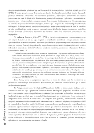 camponeses proprietários individuais que, na lógica geral do desenvolvimento capitalista pensada por Karl
MARX, deveriam posteriormente desaparecer, em função da chamada superioridade técnica da grande
produção capitalista. Entretanto a sua resistência, persistência, reprodução e crescimento, dos séculos
passados até este início de Século XXI, demonstra que o desenvolvimento do capitalismo é contraditório, e,
portanto, criou e cria as condições para a reprodução dessa produção familiar camponesa. Criou e cria porque,
ao contrário do que ocorreu na realidade inglesa, a aliança que a burguesia fez com os camponeses livres em
outras partes da Europa permitiu o surgimento de condições básicas para seu crescimento. E mais, as condições
de baixa rentabilidade do capital no campo, comparativamente à indústria, fizeram com que esse capital (na
essência industrial) desenvolvesse mecanismos de dominação sobre esses camponeses, explorando-os sem
expropriá-los.
Na Inglaterra, durante os séculos XVI e XVII, os cercamentos praticamente varreram os camponeses
dos campos de cultivo, e em seu lugar surgiram os arrendatários capitalistas e um proletariado rural. A
agricultura feudal no Reino Unido estava baseada na ação comum do grupo de camponeses e no cultivo conjunto
das terras comuns. Essa agricultura não podia passar diretamente para a agricultura capitalista, pois o cultivo
individual do camponês do século XV tinha sido uma forma transitória decorrente do esfacelamento do feudo.
Como escrerveu MORTON
“a utilização dos cercados não ocorreu em todas as partes do país, e em nenhuma região os terrenos foram
todos cercados. Muitas áreas continuaram dentro do sistema de campo aberto até o fim do século XVIII.
Contudo, os campos cercados do período Tudor tiveram importância decisiva. A transferência quantitativa
de terra do campo aberto para o cercado e de terra arável para a pastagem, prosseguindo sem cessar até
essa data, assume o caráter qualitativo de uma expropriação geral do campesinato. A ‘prosperidade’ do ulterior
período Tudor foi, na verdade, uma vasta transferência de riqueza das massas trabalhadoras para uma
pequena classe de mercadores e fazendeiros capitalistas. A alta dos preços tornou-se por sua vez um estímulo à
multiplicação dos cercados, já que a terra passou a ser imensamente mais valiosa. Os aluguéis e os
salários não acompanharam os preços, de modo que era quase impossível um fazendeiro deixar de
fazer fortuna. O exército de homens sem terras e sem bens criado pelos cercados foi reforçado por dois outros
contingentes.” (MORTON, 1970:141)
Dessa forma, restou ao campesinato expropriado o rumo das cidades onde foi constituir se no
proletariado, ou estão migar para as colônias. Nestas últimas, foi formar um campesinato livre que se tornou
produtor de mercadorias.
Na França, somente com a Revolução de 1789, que foram abolidos os últimos direitos feudais, e assim a
comunidade aldeã deu lugar à propriedade camponesa familiar. O camponês proprietário individual foi uma
espécie de marca do começo da produção de mercadorias. Ele representava o produtor livre (das vassalagens
feudais), livre para produzir para o mercado. Foi pois, neste país que se encontra a forma marcante do
campesinato como produtor de mercadorias. Um camponês livre portanto, estruturalmente diferente do
camponês servo da comunidade aldeã feudal. A França sempre foi vista como um país que compartilhava o ideal
do camponês livre. Segundo a tradição histórica, ela começou realmente, quando as grandes propriedades foram
divididas e repartidas entre os camponeses, de tal maneira que uma massa de camponeses servos da terra foi
transformada em uma nação de camponeses pequenos proprietários. Mesmo, quando no ano de 1840, levantes e
greves rurais ocorreram, como conseqüência da pressão a que os camponeses estavam submetidos, sob o novo
sistema capitalista, o Estado francês criou as Câmaras de Agricultura, realizou programas de desenvolvimento
rural e modificou a lei do arrendamento de terras. Com as câmaras os camponeses, puderam ser eleitos para
defender seus interesses na suas relações com o Estado.
AriovaldoUmbelinodeOliveira72
 