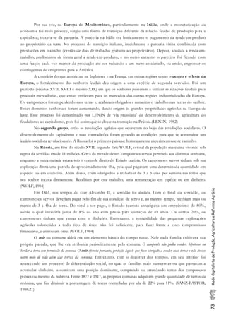 73ModoCapitalistadeProdução,AgriculturaeReformaAgrária
Por sua vez, na Europa do Mediterrâneo, particularmente na Itália, onde a monetarização da
economia foi mais precoce, surgiu uma forma de transição diferente da relação feudal de produção para a
capitalista; tratava-se da parceria. A parceria na Itália era basicamente o pagamento da renda-em-produto
ao proprietário da terra. No processo de transição italiano, inicialmente a parceria vinha combinada com
prestações em trabalho (cessão de dias de trabalho gratuito ao proprietário). Depois, abolida a renda-em-
trabalho, predominou de forma geral a renda-em-produto, e no outro extremo o parceiro foi ficando com
uma fração cada vez menor da produção até ser reduzido a um mero assalariado, ou então, engrossar os
contingentes de emigrantes para a América.
A contrário do que aconteceu na Inglaterra e na França, em outras regiões como o centro e o leste da
Europa, o fortalecimento dos senhores feudais deu origem a uma espécie de segunda servidão. Foi um
período (séculos XVII, XVIII e mesmo XIX) em que os senhores passaram a utilizar as relações feudais para
produzir mercadorias, que então enviavam para os mercados das outras regiões industrializadas da Europa.
Os camponeses foram perdendo suas terras e, acabaram obrigados a aumentar o trabalho nas terras do senhor.
Esses domínios senhoriais foram aumentando, dando origem às grandes propriedades agrícolas na Europa de
leste. Esse processo foi denominado por LENIN de ‘via prussiana’ de desenvolvimento da agricultura do
feudalismo ao capitalismo, pois foi assim que se deu esta transição na Prússia.(LENIN, 1982)
No segundo grupo, estão as revoluções agrárias que ocorreram no bojo das revoluções socialistas. O
desenvolvimento do capitalismo e suas contradições foram gerando as condições para que se construísse um
ideário socialista revolucionário. A Rússia foi o primeiro país que historicamente experimentou este caminho.
Na Rússia, em fins do século XVII, segundo Eric WOLF, o total da população masculina vivendo sob
regras da servidão era de 11 milhões. Cerca da metade destes camponeses servos pertencia aos distintos senhores,
enquanto a outra metade estava sob o controle direto do Estado tzarista. Os camponeses servos tinham sob sua
exploração direta uma parcela de aproximadamente 4ha, pela qual pagavam uma determinada quantidade em
espécie ou em dinheiro. Além disso, eram obrigados a trabalhar de 3 a 5 dias por semana nas terras que
seu senhor tocava diretamente. Recebiam por este trabalho, uma remuneração em espécie ou em dinheiro.
(WOLF, 1984)
Em 1861, nos tempos do czar Alexandre II, a servidão foi abolida. Com o final da servidão, os
camponeses servos deveriam pagar pelo fim de sua condição de servo e, ao mesmo tempo, recebiam mais ou
menos de 3 a 4ha de terra. Do total a ser pago, o Estado tzarista antecipava um empréstimo de 80%,
sobre o qual incediria juros de 8% ao ano com prazo para quitação de 49 anos. Os outros 20%, os
camponeses tinham que entrar com o dinheiro. Entretanto, a rentabilidade das pequenas explorações
agrícolas submetidas a todo tipo de risco não foi suficiente, para fazer frente a esses compromissos
financeiros, e entrou em crise. (WOLF, 1984)
O mir ou comuna aldeã era um elemento básico do campo russo. Nele cada família cultivava sua
própria parcela, que lhe era atribuída periodicamente pela comuna. O camponês não podia vender, hipotecar ou
herdar a terra sem permissão da comuna. O mir oferecia portanto, proteção àquele que fosse obrigado a vender suas terras e não tivesse
outro meio de vida além das terras da comuna. Entretanto, com o decorrer dos tempos, em seu interior foi
aparecendo um processo de diferenciação social, no qual as famílias mais numerosas ou que passaram a
acumular dinheiro, assumiram uma posição dominante, comprando ou arrendando terras dos camponeses
pobres ou mesmo da nobreza. Entre 1877 e 1917, as próprias comunas adquiram grande quantidade de terras da
nobreza, que fez diminuir a porcentagem de terras controladas por ela de 22% para 11%. (SANZ-PASTOR,
1988:21)
 