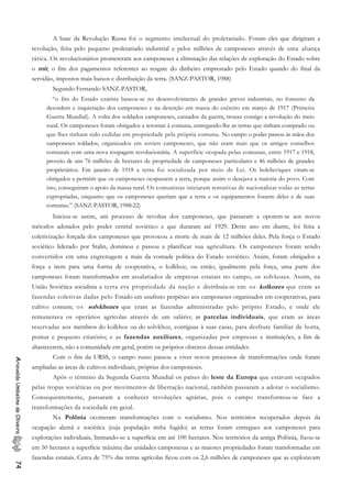 A base da Revolução Russa foi o segmento intelectual do proletariado. Foram eles que dirigiram a
revolução, feita pelo pequeno proletariado industrial e pelos milhões de camponeses através de uma aliança
tática. Os revolucionários prometeram aos camponeses a eliminação das relações de exploração do Estado sobre
o mir, o fim dos pagamentos referentes ao resgate do dinheiro emprestado pelo Estado quando do final da
servidão, impostos mais baixos e distribuição da terra. (SANZ-PASTOR, 1988)
Segundo Fernando SANZ-PASTOR,
“o fim do Estado czarista baseou-se no desenvolvimento de grandes greves industriais, no fomento da
desordem e inquietação dos camponeses e na deserção em massa do exército em março de 1917 (Primeira
Guerra Mundial). A volta dos soldados camponeses, cansados da guerra, trouxe consigo a revolução do meio
rural. Os camponeses foram obrigados a retornar à comuna, entregando-lhe as terras que tinham comprado ou
que lhes tinham sido cedidas em propriedade pela própria comuna. No campo o poder passou às mãos dos
camponeses soldados, organizados em soviets camponeses, que não eram mais que os antigos conselhos
comunais com uma nova roupagem revolucionária. A superfície ocupada pelas comunas, entre 1917 e 1918,
proveio de uns 76 milhões de hectares de propriedade de camponeses particulares e 46 milhões de grandes
proprietários. Em janeiro de 1918 a terra foi socializada por meio de Lei. Os bolcheviques viram-se
obrigados a permitir que os camponeses ocupassem a terra, porque assim o desejava a maioria do povo. Com
isto, conseguiram o apoio da massa rural. Os comunistas iniciaram tentativas de nacionalizar todas as terras
expropriadas, enquanto que os camponeses queriam que a terra e os equipamentos fossem deles e de suas
comunas.” (SANZ-PASTOR, 1988:22)
Iniciou-se assim, um processo de revoltas dos camponeses, que passaram a oporem-se aos novos
métodos adotados pelo poder central soviético e que duraram até 1929. Deste ano em diante, foi feita a
coletivização forçada dos camponeses que provocou a morte de mais de 12 milhões deles. Pela força o Estado
soviético liderado por Stalin, dominou e passou a planificar sua agricultura. Os camponeses foram sendo
convertidos em uma engrenagem a mais da vontade política do Estado soviético. Assim, foram obrigados a
força a irem para uma forma de cooperativa, o kolkhoz, ou então, igualmente pela força, uma parte dos
camponeses foram transformados em assalariados de empresas estatais no campo, os solvkozes. Assim, na
União Soviética socialista a terra era propriedade da nação e distribuia-se em: os kolkozes que eram as
fazendas coletivas dadas pelo Estado em usufruto perpétuo aos camponeses organizados em cooperativas, para
cultivo comum; os solvkhozes que eram as fazendas administradas pelo próprio Estado, e onde ele
remunerava os operários agrícolas através de um salário; as parcelas individuais, que eram as áreas
reservadas aos membros do kolkhoz ou do solvkhoz, contíguas à suas casas, para desfrute familiar de horta,
pomar e pequeno criatório; e as fazendas auxiliares, organizadas por empresas e instituições, a fim de
abastecerem, não a comunidade em geral, porém os próprios obreiros dessas entidades.
Com o fim da URSS, o campo russo passou a viver novos processos de transformações onde foram
ampliadas as áreas de cultivos individuais, próprias dos camponeses.
AriovaldoUmbelinodeOliveira74
Após o término da Segunda Guerra Mundial os países do leste da Europa que estavam ocupados
pelas tropas soviéticas ou por movimentos de libertação nacional, também passaram a adotar o socialismo.
Consequentemente, passaram a conhecer revoluções agrárias, pois o campo transformou-se face a
transformações da sociedade em geral.
Na Polônia ocorreram transformações com o socialismo. Nos territórios recuperados depois da
ocupação alemã e sociética (cuja população tinha fugido) as terras foram entregues aos camponeses para
explorações individuais, limitando-se a superfície em até 100 hectares. Nos territórios da antiga Polônia, fixou-se
em 50 hectares a superfície máxima das unidades camponesas e as maiores propriedades foram transformadas em
fazendas estatais. Cerca de 75% das terras agrícolas ficou com os 2,6 milhões de camponeses que as exploravam
 