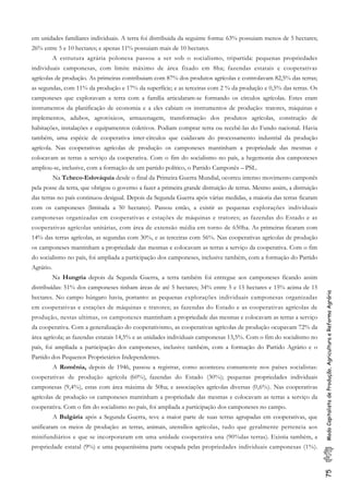 75ModoCapitalistadeProdução,AgriculturaeReformaAgrária
em unidades familiares individuais. A terra foi distribuida da seguinte forma: 63% possuiam menos de 5 hectares;
26% entre 5 e 10 hectares; e apenas 11% possuiam mais de 10 hectares.
A estrutura agrária polonesa passou a ser sob o socialismo, tripartida: pequenas propriedades
individuais camponesas, com limite máximo de área fixado em 8ha; fazendas estatais e cooperativas
agrícolas de produção. As primeiras contribuiam com 87% dos produtos agrícolas e controlavam 82,5% das terras;
as segundas, com 11% da produção e 17% da superfície; e as terceiras com 2 % da produção e 0,5% das terras. Os
camponeses que exploravam a terra com a família articularam-se formando os círculos agrícolas. Estes eram
instrumentos da planificação de economia e a eles cabiam os instrumentos de produção: tratores, máquinas e
implementos, adubos, agrotóxicos, armazenagem, transformação dos produtos agrícolas, construção de
habitações, instalações e equipamentos coletivos. Podiam comprar terra ou recebê-las do Fundo nacional. Havia
também, uma espécie de cooperativa inter-círculos que cuidavam do processamento industrial da produção
agrícola. Nas cooperativas agrícolas de produção os camponeses mantinham a propriedade das mesmas e
colocavam as terras a serviço da cooperativa. Com o fim do socialismo no país, a hegemonia dos camponeses
ampliou-se, inclusive, com a formação de um partido político, o Partido Camponês – PSL.
Na Tcheco-Eslováquia desde o final da Primeira Guerra Mundial, ocorreu intenso movimento camponês
pela posse da terra, que obrigou o governo a fazer a primeira grande distruição de terras. Mesmo assim, a distruição
das terras no país continuou desigual. Depois da Segunda Guerra após várias medidas, a maioria das terras ficaram
com os camponeses (limitada a 50 hectares). Passou então, a existir as pequenas explorações individuais
camponesas organizadas em cooperativas e estações de máquinas e tratores; as fazendas do Estado e as
cooperativas agrícolas unitárias, com área de extensão média em torno de 650ha. As primeiras ficaram com
14% das terras agrícolas, as segundas com 30%, e as terceiras com 56%. Nas cooperativas agrícolas de produção
os camponeses mantinham a propriedade das mesmas e colocavam as terras a serviço da cooperativa. Com o fim
do socialismo no país, foi ampliada a participação dos camponeses, inclusive também, com a formação do Partido
Agrário.
Na Hungria depois da Segunda Guerra, a terra também foi entregue aos camponeses ficando assim
distribuídas: 51% dos camponeses tinham áreas de até 5 hectares; 34% entre 5 e 15 hectares e 15% acima de 15
hectares. No campo húngaro havia, portanto: as pequenas explorações individuais camponesas organizadas
em cooperativas e estações de máquinas e tratores; as fazendas do Estado e as cooperativas agrícolas de
produção, nestas ultimas, os camponeses mantinham a propriedade das mesmas e colocavam as terras a serviço
da cooperativa. Com a generalização do cooperativismo, as cooperativas agrícolas de produção ocupavam 72% da
área agrícola; as fazendas estatais 14,5% e as unidades individuais camponesas 13,5%. Com o fim do socialismo no
país, foi ampliada a participação dos camponeses, inclusive também, com a formação do Partido Agrário e o
Partido dos Pequenos Proprietários Independentes.
A Romênia, depois de 1946, passou a registrar, como aconteceu comumente nos países socialistas:
cooperativas de produção agrícola (60%), fazendas do Estado (30%); pequenas propriedades individuais
camponesas (9,4%), estas com área máxima de 50ha; e associações agrícolas diversas (0,6%). Nas cooperativas
agrícolas de produção os camponeses mantinham a propriedade das mesmas e colocavam as terras a serviço da
cooperativa. Com o fim do socialismo no país, foi ampliada a participação dos camponeses no campo.
A Bulgária após a Segunda Guerra, teve a maior parte de suas terras agrupadas em cooperativas, que
unificaram os meios de produção: as terras, animais, utensílios agrícolas, tudo que geralmente pertencia aos
minifundiários e que se incorporaram em uma unidade cooperativa una (90%das terras). Existia também, a
propriedade estatal (9%) e uma pequeníssima parte ocupada pelas propriedades individuais camponesas (1%).
 