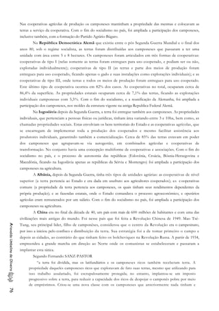 Nas cooperativas agrícolas de produção os camponeses mantinham a propriedade das mesmas e colocavam as
terras a serviço da cooperativa. Com o fim do socialismo no país, foi ampliada a participação dos camponeses,
inclusive também, com a formação do Partido Agrário Búgaro.
Na República Democrática Alemã que existiu entre o pós Segunda Guerra Mundial e o final dos
anos 80, sob o regime socialista, as terras foram distribuídas aos camponeses que passaram a ter uma
unidade com área entre 5 e 8 hectares. Os camponeses foram articulados em três formas de cooperativas:
cooperativas de tipo I (nelas somente as terras foram entregues para uso cooperado, e podiam ser ou não,
exploradas individualmente); cooperativas de tipo II (as terras e parte dos meios de produção foram
entregues para uso cooperado, ficando apenas o gado e suas instalações como explorações individuais); e as
cooperativas de tipo III, onde terras e todos os meios de produção foram entregues para uso cooperado.
Este último tipo de cooperativa ocorreu em 82% dos casos. As cooperativas no total, ocuparam cerca de
86,4% da superfície. As propriedades estatais ocuparam cerca de 7,1% das terras, ficando as explorações
individuais camponesas com 5,5%. Com o fim do socialismo, e a reunificação da Alemanha, foi ampliada a
participação dos camponeses, nos moldes da estrutura vigente na antiga Republica Federal Alemã.
Na Iugoslávia depois da Segunda Guerra, a terra foi entregue também aos camponeses. As propriedades
individuais, que pertenciam a pessoas físicas ou jurídicas, tinham área variando entre 3 e 10ha, bem como, as
chamadas propriedades sociais. Estas envolviam os bens territoriais do Estado e as cooperativas agrícolas, que
se encarregam de implementar toda a produção dos cooperados e mesmo facilitar assistência aos
produtores individuais, garantindo também a comercialização. Cerca de 85% das terras estavam em poder
dos camponeses que agrupavam-se via autogestão, em combinados agrícolas e cooperativas de
transformação. No conjunto havia uma concepção multiforme de cooperativas e associações. Com o fim do
socialismo no país, e o processo de autonomia das repúblicas (Eslovênia, Croácia, Bósnia-Herzegovina e
Macedônia, ficando na Iugoslávia apenas as repúblicas da Sérvia e Montengro) foi ampliada a participação dos
camponeses na agricultura.
A Albânia, depois da Segunda Guerra, tinha três tipos de unidades agrárias: as cooperativas de nível
superior (a terra pertencia ao Estado e era dada em usufruto aos agricultores cooperados); as cooperativas
comuns (a propriedade da terra pertencia aos camponeses, os quais tinham seus rendimentos dependentes da
própria produção); e as fazendas estatais, onde o Estado comandava o processo agroeconômico, e operários
agrícolas eram remunerados por um salário. Com o fim do socialismo no país, foi ampliada a participação dos
camponeses na agricultura.
A China era no final da década de 40, um país com mais de 600 milhões de habitantes e com uma das
civilizações mais antigas do mundo. Foi nesse país que foi feita a Revolução Chinesa de 1949. Mao Tsé-
Tung, seu principal lider, filho de camponêses, considerou que o centro da Revolução era o campesinato,
por isso a iniciou pelo confisco e distribuição da terra. Sua estratégia foi a de tomar primeiro o campo e
depois as cidades, ao contrário do que tinham feito os bolcheviques na Revolução Russa. A partir de 1934,
empreendeu a grande marcha em direção ao Norte onde os comunistas se estabeleceram e passaram a
implantar esta tática.
AriovaldoUmbelinodeOliveira76
Segundo Fernando SANZ-PASTOR
“a terra foi dividida, mas os latifundiários e os camponeses ricos também receberam terra. A
propriedade daqueles camponeses ricos que exploravam de fato suas terras, mesmo que utilizando para
isso trabalho assalariado, foi escrupulosamente protegida; no entanto, implantou-se um imposto
progressivo sobre a terra, para reduzir a capacidade dos ricos de despojar o camponês pobre por meio
de empréstimos. Criou-se uma nova classe com os camponeses que anteriormente nada tinham e
 