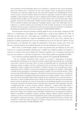 77ModoCapitalistadeProdução,AgriculturaeReformaAgrária
então receberam as terras distribuídas. Buscou-se, em definitivo, o caminho de criar a menor quantidade
possível de inimigos entre os habitantes do meio rural, atacando somente os proprietários absentistas,
arrendatários, etc., quer dizer, aqueles que não eram aceitos pela sociedade rural. O fundamental da reforma
orientou-se para o controle da aldeia, criando novas formas de organização: conselhos de aldeões, equipes
de trabalho e uniões camponesas, órgãos nos quais os camponeses pobres podiam, pela primeira vez, influir na
tomada de decisões da aldeia. A união camponesa era definitivamente uma escola de líderes para a aldeia,
chegando a dominá-la. Em 1949, quando o Partido Comunista Chinês estava preparado para tomar o poder,
80% dos membros do Partido eram camponeses. O princípio, segundo o qual a base da Revolução eram os
camponeses e o espírito da aldeia rural comunitária, foi sendo mantido, retornando-se a ele nas distintas
revoluções culturais, nas quais as depurações consistiam em enviar as elites desviacionistas a se recuperarem
ideologicamente, trabalhando em uma comuna camponesa.” (SANZ-PASTOR, 1988:25/6)
Em resumo pode-se dizer que na China, a revolução agrária foi feita em três etapas. A primeira em 1949
reduziu-se os arrendamentos. Em seguida, veio a segunda etapa: a venda de terras públicas. Em 1953, foi
elaborado um plano para dar a terra àqueles que a trabalhavam, completando assim, a terceira etapa. A
proporção de terras cultivadas sob o regime de arrendamento passou de 41% para 16%, enquanto que a
proporção de famílias proprietárias das terras que trabalhavam cresceu de 33% para 59%. Quanto às terras
que continuaram a ser cultivadas sob o regime de arrendamento, foram feitos contratos por escrito que
previam a segurança da posse. Estas também, passaram a ter taxas de arrendamento com valores menores.
Dessa forma, as trasnformações agrárias na China não passaram pela nacionalização da terra, pois,
conservou-se a pequena propriedade individual, para o trabalho com rendimento próprio do camponês, e,
criaram-se as comunas rurais, pela unificação das cooperativas agrícolas, com a conseqüente coletivização da
terra, nas áreas próprias, e a efetuação do pagamento a cada membro segundo sua capacidade de trabalho.
Com as reformas econômicas implantadas na China a partir de 1979, segundo DU RUNSHENG
“um dos conteúdos fundamentais delas, consistiu em converter a administração da produção
demasiadamente centralizada, em um sistema que combina a administração descentralizada com a centralizada,
conservando a natureza da economia coletiva. As terras da coletividade agora são cultivadas pelas famílias
camponesas, grupos ou equipes, com base na assinatura por eles, de contratos, de modo que cada um dos
trabalhadores conhece as relações entre seu trabalho e o benefício econômico. Esta nova política não somente,
ajuda poderosamente a mobilizar o entusiasmo dos camponeses na produção como também, a melhor aplicar
o princípio de que cada qual deve ser remunerado segundo seu trabalho”. Isto está sendo feito porque a “China
conta com mais de 900 milhões de camponeses e 100 milhões de hectares de terras cultiváveis...e o Estado não
deve nem pode abarcar as atividades produtivas dos camponeses em um plano unificado. O que o Estado deve
fazer é não mais do que planificar alguns aspectos importantes que se relacionam com a economia nacional e a
vida do povo, e ditar as medidas pertinentes para a direção do desenvolvimento agrícola, das mais importantes
porções internas da agricultura, do ritmo de desenvolvimento, da distribuição geográfica, da orientação dos
investimentos, dos preços dos produtos básicos e da política sobre a importante técnica agronômica, mantendo
o equilíbrio geral entre os recursos humanos, materiais e financeiros e a riqueza natural. Para garantir a
realização dos planos estatais, é necessário realizar uma série de trabalhos. O mais importante é assinar
contratos. Os governos em nível de base, os departamentos de cereais e de comércio da localidade, segundo o
plano estatal, assinam com as famílias contratos individuais de abastecimento e de agrupamento de produtos.
Segundo a quantidade de fertilizantes químicos, pesticidas, máquinas, depósitos agrícolas destinados aos
camponeses, assina-se com eles contratos de agrupamento; porém, o plano dos agrupamentos de produtos não
deve impedir os camponeses da entrega e venda da quantidade pré-estabelecida de produtos ao Estado. Para
estimulá-los a vender mais cereais ao Estado, este compra a um preço um pouco mais alto, de forma que
possam obter mais benefícios.” DU RUNSHENG, 1994)
 