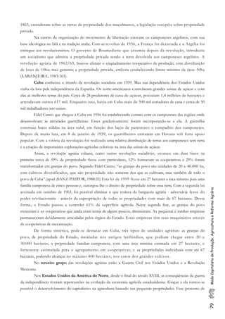 79ModoCapitalistadeProdução,AgriculturaeReformaAgrária
1863, estenderam sobre as terras de propriedade dos muçulmanos, a legislação européia sobre propriedade
privada.
Na centro da organização do movimento de libertação estavam os camponeses argelinos, com sua
base ideológica no Islã e na tradição árabe. Com as revoltas de 1956, a França foi derrotada e a Argélia foi
entregue aos revolucionários. O governo de Boumediene que assumiu depois da revolução, introduziu
um socialismo que admitiu a propriedade privada sendo a terra devolvida aos camponeses argelinos. A
revolução agrária de 1962/63, buscou efetuar o enquadramento cooperativo da produção, com distribuição
de lotes de 10ha; mas garantiu a propriedade privada, embora estabelecendo limite mínimo da área: 50ha
(LARANJEIRA, 1983:165).
Cuba conheceu o triunfo da revolução socialista em 1959. Mas sua dependência dos Estados Unidos
vinha da luta pela independência da Espanha. Os norte-americanos controlaram grandes usinas de açúcar e com
elas as melhores terras do país. Cerca de 28 produtores de cana-de-açúcar, possuiam 1,4 milhões de hectares e
arrendavam outros 617 mil. Enquanto isso, havia em Cuba mais de 500 mil cortadores de cana e cerca de 50
mil trabalhadores nas usinas.
Fidel Castro que chegou a Cuba em 1956 foi estabelecendo contato com os camponeses das regiões onde
desenvolviam as atividades guerrilheiras. Estes gradativamente foram incorporando-se a ela. A guerrilha
construiu bases sólidas na área rural, em função dos laços de parentesco e compadrio dos camponeses.
Depois de muita luta, em 8 de janeiro de 1959, os guerrilheiros entraram em Havana sob forte apoio
popular. Com a vitória da revolução foi realizada uma relativa distribuição de terras aos camponeses sem terra
e a criação de importantes explorações agrícolas coletivas na área das usinas de açúcar.
Assim, a revolução agrária cubana, como outras revoluções socialistas, ocorreu em duas fases: na
primeira cerca de 59% da propriedade ficou com particulares, 12% formavam as cooperativas e 29% foram
transformadas em granjas do povo. Segundo Fidel Castro, “as granjas do povo são unidades de 20 a 40.000 ha,
com cultivos diversificados, que são propriedade não somente dos que as cultivam, mas também de todo o
povo de Cuba”.(apud (SANZ-PASTOR, 1988:33) Esta lei de 1959 fixou em 27 hectares a área mínima para uma
família camponesa de cinco pessoas e, outorgou-lhe o direito de propriedade sobre essa terra. Com a segunda lei
assinada em outubro de 1963, foi possível eliminar o que restava da burguesia agrária - adversária feroz do
poder revolucionário - através da expropriação de todas as propriedades com mais de 67 hectares. Dessa
forma, o Estado passou a controlar 61% da superfície agrícola. Nesta segunda fase, as granjas do povo
cresceram e as cooperativas que ainda eram terras de alguns poucos, diminuiram. As pequenas e médias empresas
permaneceram devidamente articuladas pelos órgãos do Estado. Estas empresas têm seus maquinários através
de cooperativas de mecanização.
De forma sintética, pode-se destacar em Cuba, três tipos de unidades agrárias: as granjas do
povo, de propriedade do Estado, instaladas nos antigos latifúndios, que podiam chegar entre 20 e
30.000 hectares; a propriedade familiar camponesa, com uma área mínima estimada em 27 hectares, e
fortenente estimulada para o agrupamento em cooperativas; e as propriedades individuais com até 67
hectares, podendo alcançar no máximo 400 hectares, nos casos dos grandes cultivos.
No terceiro grupo das revoluções agrárias estão a Guerra Civil nos Estados Unidos e a Revolução
Mexicana.
Nos Estados Unidos da América do Norte, desde o final do século XVIII, as conseqüências da guerra
da independência tiveram repercussões na evolução da economia agrícola estadunidense. Graças a ela tornou-se
possível o desenvolvimento do capitalismo na agricultura baseado nas pequenas propriedades. Esse processo de
 