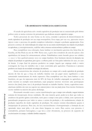 1.AS ABORDAGENS TEÓRICAS DA AGRICULTURA
O estudo da agricultura sob o modo capitalista de produção tem-se caracterizado pelo debate
político entre as muitas correntes de pensamento que dedicam atenção especial ao campo.
Todos procuram de uma forma ou de outra, entender o processo de desenvolvimento do
modo capitalista de produção em sua etapa monopolista. Essa etapa, por sua vez, apresenta traços
típicos como a presença de grandes complexos industriais a integrar a produção agropecuária. Esse
processo contínuo de industrialização do campo traz na sua esteira transformações nas relações de produção
na agricultura, e, conseqüentemente, redefine toda a estrutura socioeconômica e política no campo.
Para exemplificar essa colocação, basta lembrar os movimentos grevistas dos bóias-frias de
Guariba, em São Paulo no ano de 1984. Nesse caso, a greve dos cortadores de cana-de-açúcar e dos
apanhadores de laranja foi eminentemente urbana. Trabalhadores rurais fazendo greves nas cidades
— esse é o fato qualitativamente novo no campo brasileiro. Esse fenômeno decorre de alterações nas
relações de produção na agricultura, pois agora a colheita pode ser feita pelas indústrias de suco, no caso
da laranja. A etapa final do processo produtivo no campo (aquela que emprega ainda o maior
contingente da força de trabalho) não é mais controlada pelo agricultor. Fracionou-se o processo
produtivo em função da necessidade tecnológica da indústria.
Outra característica das relações de produção no campo sob o modo capitalista de produção
decorre do fato de que a força de trabalho familiar tem um papel muito significativo e vem
aumentando numericamente de modo expressivo. Para exemplificar esse fato, basta lembrar o caso
brasileiro, em que ela representa mais de 80% da força de trabalho empregada na agricultura, ou
então recorrer ao exemplo norte-americano, cujas pesquisas recentes mostram uma participação
massiva das family farms, isto é, da produção baseada no trabalho familiar. Assim, a agricultura norte-
americana também não tem seu suporte nas corporate farms e sim nas family farms. Esse mesmo fenômeno
ocorre também na maioria dos países da Europa.
Procurando entender essas e outras transformações que o campo vem sofrendo, surgem inúmeras
correntes de interpretação dessas realidades. De uma maneira geral, poder-se-ia dizer que todos os
estudiosos da questão agrária concordam, tanto para o campo como para a cidade, com o processo de
generalização progressiva por todos os ramos e setores da produção, e do assalariamento, relação de
produção específica do modo capitalista de produção. No entanto existem discordâncias quanto à
interpretação do processo. Para uns, ele leva inevitavelmente à homogeneização: a formação de um
operariado único num pólo, e de uma classe burguesa no outro. Para outros, esse processo é
contraditório, portanto heterogêneo, o que leva a criar obviamente, no processo de expansão do
assalariamento no campo, o trabalho familiar camponês.
AriovaldoUmbelinodeOliveira8
 
