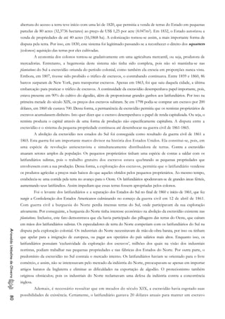 abertura do acesso a terra teve início com uma lei de 1820, que permitia a venda de terras do Estado em pequenas
parcelas de 80 acres (32,3736 hectares) ao preço de US$ 1,25 por acre (4.047m2). Em 1832, o Estado autorizou a
venda de propriedades de até 40 acres (16,1868 ha). A colonização tornou-se assim, a mais importante forma de
disputa pela terra. Por isso, em 1830, este sistema foi legitimado passando-se a reconhecer o direito dos squatters
(colonos) aquisição das terras por eles cultivadas.
A economia dos colonos tornou-se gradativamente em uma agricultura mercantil, ou seja, produtora de
mercadorias. Entretanto, a hegemonia deste sistema não tinha sido completa, pois não só mantinha-se nas
plantations do Sul a escravidão oriunda do período colonial, como também ela crescia em proporções nunca vista.
Embora, em 1807, tivesse sido proibido o tráfico de escravos, o contrabando continuava. Entre 1859 e 1860, 86
barcos zarparam de New York, para transportar escravos. Apenas em 1863, foi que saiu daquela cidade, a última
embarcação para praticar o tráfico de escravos. A continuidade da escravidão desempenhava papel importante, pois,
estava presente em 90% do cultivo do algodão, além de proporcionar grandes ganhos aos latifundiários. Por isso na
primeira metade do século XIX, os preços dos escravos subiram. Se em 1798 podia-se comprar um escravo por 200
dólares, em 1860 ele custava 700. Dessa forma, a permanência da escravidão permitia que os rentistas proprietários de
escravos acumulassem dinheiro. Isto quer dizer que o escravo desempenhava o papel de renda capitalizada. Ou seja, o
rentista produzia o capital através de uma forma de produção não especificamente capitalista. A disputa entre a
escravidão e o sistema da pequena propriedade continuou até desembocar na guerra civil de 1861-1865.
A abolição da escravidão nos estados do Sul foi conseguida como resultado da guerra civil de 1861 a
1865. Esta guerra foi um importante marco divisor na história dos Estados Unidos. Ela constitui-se, pois, em
uma espécie de revolução antiescravista e simultaneamente distribuidora de terras. Contra a escravidão
atuaram setores amplos da população. Os pequenos proprietários tinham uma espécie de contas a saldar com os
latifundiários sulistas, pois o trabalho gratuito dos escravos estava quebrando as pequenas propriedades que
envolvessem com a sua produção. Dessa forma, a exploração dos escravos, permitia que o latifundiário vendesse
os produtos agrícolas a preços mais baixos do que aqueles obtidos pelos pequenos proprietários. Ao mesmo tempo,
estabelecia-se uma corrida pela terra no avanço para o Oeste. Os latifundiários apoderavam-se de grandes áreas férteis,
aumentando seus latifúndios. Assim impediam que essas terras fossem apropriadas pelos colonos.
Foi o levante dos latifundiários e a separação dos Estados do Sul no final de 1860 e início de 1861, que fez
surgir a Confederação dos Estados Americanos culminando no começo da guerra civil em 12 de abril de 1861.
Com guerra civil a burguesia do Norte perdia imensas terras do Sul, onde participavam da sua exploração
ativamente. Por conseguinte, a burguesia do Norte tinha interesse econômico na abolição da escravidão existente nas
plantations. Inclusive, este fato demonstrava que ela havia participado das pilhagens das terras do Oeste, que caíram
em mãos dos latifundiários sulistas. Os especuladores de terra do Norte competiam com os latifundiários do Sul na
disputa pela exploração colonial. Os industriais do Norte necessitavam de mão-de-obra barata, por isso ou tinham
que apelar para a imigração de europeus, ou pagar aos operários do país salários mais altos. Enquanto isso, os
latifundiários possuíam ‘exclusividade da exploração dos escravos’, milhões dos quais na visão dos industriais
nortistas, podiam trabalhar nas pequenas propriedades e nas fábricas dos Estados do Norte. Por outra parte, o
predomínio da escravidão no Sul contraía o mercado interno. Os latifundiários haviam se orientado para o livre
comércio, e assim, não se interessavam pelo mercado da indústria do Norte, preocupavam-se apenas em importar
artigos baratos da Inglaterra e eliminar as dificuldades na exportação de algodão. O protecionismo também
originou obstáculos; pois os industriais do Norte reclamavam uma defesa da indústria contra a concorrência
inglesa.
AriovaldoUmbelinodeOliveira80
Ademais, é necessário ressaltar que em meados do século XIX, a escravidão havia esgotado suas
possibilidades de existência. Certamente, o latifundiário gastava 20 dólares anuais para manter um escravo
 