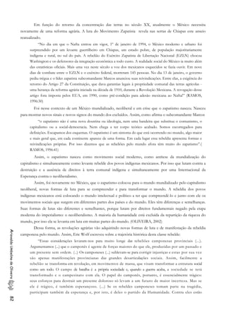 Em função do retorno da concentração das terras no século XX, atualmente o México necessita
novamente de uma reforma agrária. A luta do Movimento Zapatista revela nas serras de Chiapas este anseio
reatualizado.
“No dia em que o Nafta entrou em vigor, 1º de janeiro de 1994, o México moderno e urbano foi
surpreendido por um levante guerrilheiro em Chiapas, um estado pobre, de população majoritariamente
indígena e rural, no sul do país. A rebelião do Exército Zapatista de Libertação Nacional (EZLN) chocou
Washington e os defensores da integração econômica a todo custo. A realidade social do México ia muito além
das estatísticas oficiais. Mais uma vez neste século a voz dos mexicanos esquecidos se fazia ouvir. Em nove
dias de combate entre o EZLN e o exército federal, morreram 145 pessoas. No dia 13 de janeiro, o governo
pediu trégua e o líder zapatista subcomandante Marcos anunciou suas reivindicações. Entre elas, a exigência do
retorno do Artigo 27 da Constituição, que dava garantias legais à propriedade comunal das terras agrícolas -
uma herança da reforma agrária iniciada na década de 1910, durante a Revolução Mexicana. A revogação desse
artigo fora imposta pelos EUA, em 1990, como pré-condição para adesão mexicana ao Nafta!” (RAMOS,
1996:30)
Foi nesse contexto de um México mundializado, neoliberal e em crise que o zapatismo nasceu. Nasceu
para mostrar novos sinais e novos signos do mundo dos excluídos. Assim, como afirma o subcomandante Marcos
“o zapatismo não é uma nova doutrina ou ideologia, nem uma bandeira que substitua o comunismo, o
capitalismo ou a social-democracia. Nem chega a ter corpo teórico acabado. Somos escorregadios para
definições. Escapamos dos esquemas. O zapatismo é um sintoma do que está ocorrendo no mundo, algo maior
e mais geral que, em cada continente aparece de uma forma. Em cada lugar essa rebeldia apresenta formas e
reivindicações próprias. Por isso dizemos que as rebeliões pelo mundo afora têm muito do zapatismo”.(
RAMOS, 1996:41)
Assim, o zapatismo nasceu como movimento social moderno, como antítese da mundialização do
capitalismo e simultaneamente como levante rebelde dos povos indígenas mexicanos. Por isso que lutam contra a
destruição e a ausência de direitos à terra comunal indígena e simultaneamente por uma Internacional da
Esperança contra o neoliberalismo.
Assim, foi novamente no México, que o zapatismo colocou para o mundo mundializado pelo capitalismo
neoliberal, novas formas de luta para se compreender e para transformar o mundo. A rebeldia dos povos
indígenas mexicanos está colocando o mundo intelectual e político a ter que compreendê-lo e junto com ele os
movimentos sociais que surgem em diferentes partes dos países e do mundo. Eles têm diferenças e semelhanças.
Suas formas de lutas são diferentes e semelhantes, porque lutam por direitos fundamentais negado pela etapa
moderna do imperialismo: o neoliberalismo. A maioria da humanidade está excluída da repartição da riqueza do
mundo, por isso ela se levanta em luta em muitas partes do mundo. (OLIVEIRA, 2002)
Dessa forma, as revoluções agrárias vão adquirindo novas formas de luta e de manifestação da rebeldia
camponesa pelo mundo. Assim, Eric Wolf escreveu sobre a trajetória histórica desta classe rebelde:
AriovaldoUmbelinodeOliveira82
“Essas considerações levaram-nos para muito longe das rebeliões camponesas provinciais (...).
Argumentamos (...) que o camponês é agente de forças maiores do que ele, produzidas por um passado e
um presente sem ordem. (..) Os camponeses (...) sublevam-se para corrigir injustiças e estas por sua vez
são apenas manifestações provincianas das grandes desarticulações sociais. Assim, facilmente a
rebelião se transforma em revolução, em movimentos de massa, que visam transformar a estrutura social
como um todo. O campo de batalha é a própria sociedade e, quando a guerra acaba, a sociedade se terá
transformado e o campesinato com ela. O papel do camponês, portanto, é essencialmente trágico:
seus esforços para destruir um presente doloroso só levam a um futuro de maior incerteza. Mas se
ele é trágico, é também esperançoso. (...) Se os rebeldes camponeses tomam parte na tragédia,
participam também da esperança e, por isto, é deles o partido da Humanidade. Contra eles estão
 