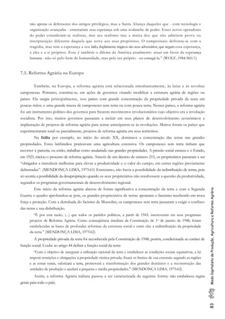 83ModoCapitalistadeProdução,AgriculturaeReformaAgrária
não apenas os defensores dos antigos privilégios, mas a Santa Aliança daqueles que - com tecnologia e
organização avançadas - enterrariam essa esperança sob uma avalanche de poder. Esses novos operadores
do poder consideram-se realistas, mas seu realismo traz a marca dos que não admitem prova ou
interpretação diferente daquela que serve aos seus propósitos. O campesinato defronta-se com a
tragédia, mas tem a esperança a seu lado; duplamente trágicos são seus adversários, que negam essa esperança,
a eles e a si próprios. Esse é também o dilema da América atualmente: atuar em favor da esperança
humana - não só pelo bem da humanidade, mas pelo seu próprio - ou esmagá-la.” (WOLF, 1984:360/1)
7.3. Reforma Agrária na Europa
Também, na Europa, a reforma agrária está relacionada simultaneamente, às lutas e às revoltas
camponesas. Portanto, constitui-se, em ações de governos visando modificar a estrutura agrária de regiões ou
países. Ela surgiu principalmente, nos países com grande concentração da propriedade privada da terra em
poucas mãos, e uma grande massa de camponeses sem terra ou com pouca terra. Nesses países, a reforma agrária
foi um instrumento político dos governos para frearem movimentos revolucionários cujo objetivo era a revolução
socialista. Por isso, muitos governos passaram a incluir em seus planos de desenvolvimento econômicos a
implantação de projetos de reforma agrária para tentar anteciparem-se às revoluções. Muitos foram os países que
experimentaram total ou parcialmente, projetos de reforma agrária em seus territórios.
Na Itália por exemplo, no início do século XX, dominava a concentração das terras nas grandes
propriedades. Estes latifúndios praticavam uma agricultura extensiva. Os camponeses sem terra tinham que
recorrer à parceria, ou então, trabalhar como assalariado nas grandes propriedades. A pressão social cresceu e o Estado,
em 1923, iniciou o processo de reforma agrária. Através de um decreto de número 215, os proprietários passaram a ser
“obrigados a introduzir melhorias para elevar a produtividade e o valor do campo, em certas regiões previamente
delimitadas”. (MENDONÇA LIMA, 1975:61) Entretanto, não havia a possibilidade da redistribuição de terras, pois
só ocorria a possibilidade da desapropriação quando os seus proprietários não resolvessem a questão da produtividade,
segundos os programas governamentais de desenvolvimento regional.
Este início da reforma agrária alterou de forma significativa a concentração da terra e com a Segunda
Guerra o quadro aprofundou-se pois, os grandes proprietários de terras apoiaram o fascismo recebendo em troca
força e proteção. Com a derrubada do facismo de Mussolini, os camponeses sem terra pasaaram a exigir o confisco
das terras e sua disbribuição.
“É por esta razão, (...) que todos os partidos políticos, a partir de 1943. inscreveram em seus programas
projetos de Reforma Agrária. Como conseqüência imediata da Constituição de 1o de janeiro de 1948, foram
estabelecidas as bases de profundas reformas da estrutura social e entre elas a redistribuição da propriedade
da terra.” (MENDONÇA LIMA, 1975:62)
A propriedade privada da terra foi reconhecida pela Constituição de 1948, porém, condicionada ao caráter de
função social. Coube ao artigo 44 definir a função social da terra:
“Com o objetivo de assegurar a utilização racional da terra e estabelecer as condições sociais equitativas, a lei
imporá restrições e obrigações à propriedade rústica privada, fixará os limites de sua extensão segundo as regiões
e as zonas rurais, valorizará a terra, promoverá a transformação dos grandes domínios e a reconstrução das
unidades de produção e ajudará a pequena e média propriedades." (MENDONÇA LIMA, 1975:62)
Assim, a reforma Agrária italiana passou a ser caracterizada da seguinte forma: não estabeleceu regras
gerais para todo o país;
 