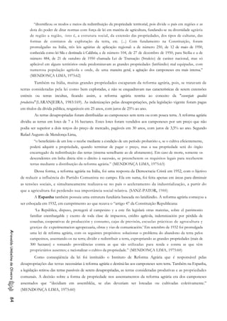 “diversificou os modos e meios da redistribuição da propriedade territorial, pois divide o país em regiões e as
dota do poder de ditar normas com força de lei em matéria de agricultura, fundando-se na diversidade agrária
de região a região, -isto é, a estrutura social, da extensão das propriedades, dos tipos de culturas, das
formas de contratos de exploração da terra, etc. (...) Com fundamento na Constituição, foram
promulgadas na Itália, três leis agrárias de aplicação regional: a de número 250, de 12 de maio de 1950,
conhecida como lei Sila e destinada à Calábria; a de número 104, de 27 de dezembro de 1950, para Sicília e a de
número 884, de 21 de outubro de 1950 chamada Lei de Transação (Stralcio) de caráter nacional, mas só
aplicável em alguns territórios onde predominavam as grandes propriedades (latifúndio) mal equipadas, com
numerosa população agrícola e onde, de uma maneira geral, a agitação dos camponeses era mais intensa.”
(MENDONÇA LIMA, 1975:62)
Também na Itália, muitas grandes propriedades escaparam da reforma agrária, pois, se tratavam de
terras consideradas pela lei como bem exploradas, e não se enquadravam nas características de serem extensões
estéreis ou terras incultas, ficando assim, a reforma agrária restrita ao conceito da "essenziate qualitá
produtiva"(LARANJEIRA, 1983:169). As indenizações pelas desapropriações, pela legislação vigente foram pagas
em títulos da dívida pública, resgatáveis em 25 anos, com juros de 25% ao ano.
As terras desapropriadas foram distribuídas ao camponeses sem terra ou com pouca terra. A reforma agrária
dividiu as terras em lotes de 7 a 16 hectares. Estes lotes foram vendidos aos camponeses por um preço que não
podia ser superior a dois terços do preço de mercado, pagáveis em 30 anos, com juros de 3,5% ao ano. Segundo
Rafael Augusto de Mendonça Lima,
“o beneficiário de um lote o recebe mediante a condição de um período probatório e, se o cultiva eficientemente,
poderá adquirir a propriedade, quando terminar de pagar o preço, mas a sua propriedade será do órgão
encarregado da redistribuição das terras (sistema semelhante ao de aforamento). Em caso de morte, somente os
descendentes em linha direta têm o direito à sucessão, se preencherem os requisitos legais para receberem
terras mediante a distribuição da reforma agrária.” (MENDONÇA LIMA, 1975:63)
Dessa forma, a reforma agrária na Itália, foi uma resposta da Democracia Cristã em 1952, com o bjetivo
de reduzir a influência do Partido Comunista no campo. Ela em suma, foi feita apenas em áreas para diminuir
as tensões sociais, e simultaneamente realizava-se no país o aceleramento da industrialização, a partir do
que a agricultura foi perdendo sua importância social relativa. (SANZ-PATOR, 1988)
A Espanha também possuia uma estrutura fundiária baseada no latidúndio. A reforma agrária começou a
ser esboçada em 1932, em cumprimento ao que rezava o “artigo 47 da Constituição Republicana:
‘La República, dispuso, protegerá al campesino y a este fin legislará otras materias, sobre el patrimonio
familiar enembargable y exento de toda clase de impuestos, crédito agrícola, indemnización por pérdida de
cosechas, cooperativas de producción y consumo, cajas de previsón, escuelas prácticas de agrocultura y
granjas de experimentacion agropecuaria, obras y vias de comunicación.’ Em setembro de 1932 foi promulgada
uma lei de reforma agrária, com os seguintes propósitos: solucionar o problema do abandono da terra pelos
campesinos, assentando-os na terra; dividir e redistribuir a terra, expropriando as grandes propriedades (mais de
300 hectares) e tomando providências contra as que são utilizadas para renda e contra as que têm
proprietários ausentes; e racionalizar o cultivo da propriedade.” (MENDONÇA LIMA, 1975:60)
AriovaldoUmbelinodeOliveira84
Como conseqüência da lei foi instituído o Instituto de Reforma Agrária que é responsável pelas
desapropriações das terras necessárias à reforma agrária e destiná-las aos camponeses sem terra. Também na Espanha,
a legislação retirou das terras passíveis de serem desapropriadas, as terras consideradas produtivas e as propriedades
comunais. A decisão sobre a forma de propriedade nos assentamentos da reforma agrária era dos camponeses
assentados que “decidiam em assembléia, se elas deveriam ser loteadas ou cultivadas coletivamente.”
(MENDONÇA LIMA, 1975:60)
 