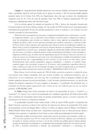 O Japão até a Segunda Guerra Mundial apresentava uma estrutura fundiária extremamente fragmentada
onde a quantidade média de terra por família era de apenas um hectare e, 34% do total das famílias agrícolas
possuíam menos de 0,5 hectare. Em 1945, esta fragmentação, fazia com que os preços dos arrendamentos
atingissem cerca de 50 a 60% do valor da produção bruta. Em 1946, os rendeiros representavam 70% dos
camponeses e detinham para cultivo, 46% das terras no país.
A lei da reforma agrária foi assinada em dezembro de 1946, e derivou das instruções baixadas pelo
Comando Supremo das Forças Aliadas no Japão, em 9 de outubro de 1945. Consistiu-se em um programa para a
transferência da propriedade da terra dos grandes proprietários, para os rendeiros, e um conjunto de ações
visando a protegê-los. Suas metas foram:
"divisão de toda a terra agrícola em terras para os camponeses proprietários que as cultivasssem, e as terras
de camponeses-rendeiros que as cultivassem como rendeiros; o governo passou a adquirir por compra as
terras dos proprietários, para revender aos rendeiros, todas as terras agrícolas das propriedade dos não
residentes nas aldeia e todas as terras agrícolas arrendadas que excediam a um hectare e a 4 hectares na ilha
do Norte de Ieso, onde se praticava uma agricultura mais extensiva, mesmo dos proprietários residentes nas
aldeias; todas as terras de propriedades com mais de 4 hectares deveriam ser compradas (10 hectares em Ieso),
exceto quando ficasse provado que o proprietário dispunha de mão-de-obra familiar suficiente, para cultivar
uma área maior, ou, quando a subdivisão pudesse resultar em diminuição da produção; as terras arrendadas a
camponeses-rendeiros, que, de acordo com a lei representavam cerca de 12% da área cultivável, deveriam ser
objeto de contrato de arrendamento por escrito e de outras disposições; o trabalho de transferência e todas
as decisões ficavam sob a responsabilidade de uma comissão de dez homens de cada aldeia, eleitos
democraticamente pelos grandes proprietários, pequenos proprietários e rendeiros; os membros dessas
comissões elegem outra, municipal, composta de 20 homens, todos proprietários, agricultores donos de
terras e rendeiros, em cada um dos 46 municípios do Japão; esta última Comissão torna-se um tribunal de
apelação, que ratifica as decisões das comissões das aldeias.” (MENDONÇA LIMA, 1975, 66/7)
Dessa forma, a lei de reforma agrária de 1946 do Japão, permitiu ao governo a compra de terras,
cuja maioria eram sempre arrendadas, para que fossem vendidas aos camponeses-rendeiros, que as
cultivassem, ou aos camponeses sem terra que não as possuíssem. Assim, as pequenas unidades de tipo
familiar camponesa possuem elevada produtividade, e estão baseadas, predominantemente, na mão-de-obra
familiar dos próprios camponeses. As terras irrigadas, as drenagens e a tecnificação têm permitido que os
resultados da reforma agrária aparecessem sob a forma de até três colheitas por ano de um mesmo
produto. (LARANJEIRA, 1983)
Na Índia existiam duas formas principais de direitos de propriedade da terra: o "ryotwari" e o
"zamindari". O "ryotwari" era o direito de propriedade dos verdadeiros agricultores. No final do Século XIX,
com a existência da concentração dessas terras em grandes propriedades, passou a ocorrer a presença do
arrendamento de terras aos camponeses rendeiros.
AriovaldoUmbelinodeOliveira86
As propriedades zamindari foram criadas desde o final do século XVIII, quando a Companhia das
Índias Orientais converteu os direitos dos coletores de impostos em direitos de propriedade. Esta forma
de propriedade, ocorria em Bengala, Bihar e Orissa, no Assam, em algumas áreas de Madras, Utar Pradesh e
Madhya Pradesh. Dessa forma, ela tinha como característica a presença de uma ou várias pessoas que faziam a
mediação entre o governo e os agricultores. Estas foram as terras visadas para implantação da reforma agrária.
“Importantes medidas de reforma foram votadas pelos governos provinciais que assumiram o poder em
1937 e nos anos seguintes. Em 1947 foi criada uma Comissão de Reformas Agrárias, com a incumbência
de estudar os sistemas existentes de posse e uso da terra, formular uma política geral de reforma, planejar
métodos de indenização aos proprietários e a reorganização das propriedades agrárias. Em seu relatório de maio
de 1940, a Comissão recomendou a abolição das propriedades "zamindari" e a eliminação de
 