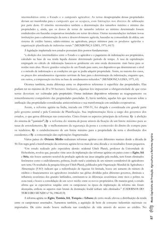 87ModoCapitalistadeProdução,AgriculturaeReformaAgrária
intermediários entre o Estado e o camponês agricultor. As terras desapropriadas dessas propriedades
deviam ser transferidas para o camponês que as ocupava, com limitações nos direitos de sublocação
por parte deste. O relatório recomendava também a determinação dos tamanhos máximo e mínimo das
propriedades e, ainda, que os donos de terras de tamanho inferior ao mínimo determinado fossem
estabelecidos em fazendas cooperativas instaladas em terras devolutas. Outras recomendações incluíam novas
instituições para a administração da terra e desenvolvimento agrícola, baseadas na comunidade da aldeia; um
sistema de crédito barato; salário-mínimo na agricultura; preços mínimos para os produtos agrícolas e
organização planificada de indústrias rurais.” (MENDONÇA LIMA, 1975, 64/5)
A legislação implantada nos estados possuiam dois pontos fundamentais:
“a abolição dos intermediários entre o Estado e o agricultor e o pagamento de indenizações aos proprietários,
calculado na base de sua renda líquida durante determinado período de tempo. A taxa de capitalização
empregada no cálculo de indenização baseava-se geralmente em uma escala decrescente. mais baixa para as
rendas mais altas. Houve grandes variações de um Estado para outro, nos dispositivos que determinavam o nível
e o método de indenização e as condições em que se podia adquirir propriedade. Assim, na maioria dos casos,
os preços dos arrendamentos vigorantes serviram de base para a determinação da indenização, enquanto que,
em outros, a compensação era feita na base de arredamentos reduzidos.” (MENDONÇA LIMA, 1975, 65)
Ocorreu também, muita diferença entre os dispositivos referentes à superfície das propriedades. Elas
podiam ter no máximo de 20 a 50 hectares. Inclusive, algumas leis impuseram a obrigatoriedade de que estas
terras deveriam ser cultivadas pelo proprietário. Outras incluiram dispositivos referentes ao reagrupamento ou
remembramento compulsório das propriedades parceladas. E, havia também, aquelas leis que rezavam sobre a
unificação das propriedades consideradas antieconômicas e sua transformação em unidades cooperativas.
Assim, a reforma agrária na Índia, iniciada em 1950-51, foi dirigida e coordenada em grande parte
pelo governo central e pela Comissão de Planificação. Sua implementação ficou a cargo dos governos dos
estados, o que gerou diferenças nas concessões. Cinco foram os aspectos principais da reforma: 1)- à abolição
do sistema de "zamindari"; 2)- a reforma do sistema de posse através da fixação de um limite máximo para as
taxas de arrendamento; 3)- o melhoramento da segurança da posse e a concessão do direito de compra para
os rendeiros; 4)- o estabelecimento de um limite máximo para a propriedade da terra e distribuição dos
excedentes; e 5)- a concentração das explorações fragmentadas.
Vários países do Oriente Médio realizaram reformas agrárias com diferentes matizes desde a década de
50. Em regra geral a transformação da estrutura agrária levou mais de uma década e os resultados foram pequenos.
“Um estudo realizado pelo especialista alemão ocidental Ulrich Planck, professor da Universidade de
Hohenheim, revelou que, passados vinte anos da implantação das reformas agrárias em países como o Egito, Irã
e Síria, não houve aumento sensível da produção agrícola nas áreas atingidas pela medida, nem foram eliminados
fenômenos como o endividamento, pobreza, êxodo rural e existência de um número considerável de agricultores
sem terra. Os resultados da pesquisa feita por Ulrich Planck, publicados pela Organização Mundial da Agricultura e
Alimentação (FAO) indicam que a redistribuição de riquezas foi limitada, houve um aumento do número de
créditos e financiamentos aos agricultores instalados nas glebas divididas pelos diferentes governos, diminuiu a
influência econômica dos grandes latifúndios, estreitaram-se às diferenças econômicas entre ricos e pobres na
zona rural, e houve a consolidação de um setor médio entre os novos proprietários. De maneira geral, o estudo
afirma que as expectativas surgidas entre os camponeses na época da implantação da reforma não foram
alcançadas, embora os aspectos mais brutais da dominação feudal tenham sido eliminados.” (CADERNOS DO
TERCEIRO MUNDO nº 94, 1986:45/8)
A reforma agrária no Egito, Tunísia, Irã, Turquia e Líbano de certo modo elevou a distribuição da renda
entre os camponeses assentados. Aumentou também, a aquisição de bens de consumo industriais nacionais ou
importados. De certo modo houve melhoria nas condições de vida através do acesso ao crédito. No
 