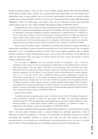 89ModoCapitalistadeProdução,AgriculturaeReformaAgrária
herdada do período colonial, e entre eles estão: Costa do Marfim, Senegal, Quênia, Togo, Camarões, República
Centro-Africana, Uganda, Zaire e Zâmbia. Já no segundo grupo estão aqueles países com uma transição para a
independência mais ou menos pacífica, mas com posteriores transformações profundas nas estruturas agrárias
realizadas por governos de tendência socialista, e entre eles estão: Tanzânia, Burkina Faso, Gana, Mali, Guiné, Benin,
Madagascar e Congo. No terceiro grupo, estão aqueles países em que a libertação ocorreu através profundos
conflitos bélicos, entre eles estão: Angola, Zimbábue, Moçambique e Etiópia. (CASTILHO, 1986:41)
“Os países africanos sofrem os efeitos do sistema internacional de comercialização e produção de alimentos, em
função das consequências da especialização monocultora; do desequilíbrio entre preços de produtos exportados e
dos importados; da presença esmagadora de empresas transnacionais; do empobrecimento do camponês; do
massivo êxodo para as cidades; e do inexorável esgotamento das terras cultiváveis. Na África esse processo já
chegou a limites trágicos, porque a fome e as mortandades por desnutrição tornaram-se endêmicas (...) E o pior
já está acontecendo, e não basta mais dar apenas terra ao camponês, e sim lhe fornecer muitas vezes, alimentos
urgentes para que ele consiga não morrer de fome em questão de dias ou semanas.” (CASTILHO, 1986:41)
Entre os países do primeiro grupo, a agricultura está marcada pela presença de empresas articuladas às
multinacionais, reproduzem a estrutura baseada na monocultura que vem do período colonial. Elas ou exploram
diretamente a terra, ou subordinam produtores privados. Junto a essas empresas capitalistas, estão as unidades
familiares camponesas voltadas fundamentalmente para o auto consumo. Há movimentos de luta pela reforma
agrária em praticamente todos estes países. As reformas agrárias são lentas e pouco têm alterado a estrutura
fundiária e agrária desses países.
“Um caso típico é o Quênia, cujos dois principais produtos de exportação, o café e o chá, são
controlados há pelo menos 50 anos por agroindústrias transnacionais. A mais importante delas é a Brooke
Bond Liebig (inglesa), vindo logo depois a Del Monte (norte-americana), hoje controlada pelo grupo
J.Reynolds. Estas duas empresas, ao longo da história, usaram tanto a produção em larga escala como a dos
pequenos camponeses, mas nos últimos 15 anos passaram a dar uma clara preferência às grandes fazendas.
Com isso, os 7% de área fértil de toda a superfície do Quênia passaram integralmente ao controle das
transnacionais. O país deixou de ser auto-suficiente em alimentos, porque a produção familiar camponesa e das
pequenas fazendas caiu abruptamente. Cerca de 11 dos 14 milhões de quenianos vivem da agricultura. Existem
1,5 milhões de pequenas unidades agrícolas, enquanto as médias e grandes fazendas totalizam 3.200. A média de
terra disponível para os pequenos proprietários é de apenas 0,3 hectare, área reconhecidamente insuficiente para
garantir o sustento de uma família. O resultado é que apenas 129 das propriedades agrícolas do Quênia fornecem
toda a produção de alimentos do país.” (CASTILHO, 1986:41/2)
Segundo Carlos Castilho,
“o problema principal da agricultura africana não é o da falta de terras. Existem 789 milhões de hectares de
terras potencialmente cultiváveis na África, dos quais apenas 168 milhões sãos efetivamente explorados
atualmente. Segundo a FAO, boa parcela dessas áreas simplesmente não tem dono e poderia facilmente se tornar
altamente produtiva, se fossem dados estímulos mínimos aos camponeses. O problema na África é a
degradação do meio ambiente e o sistema de comercialização.” (CASTILHO, 1986:42)
Dessa forma, a produção baseada na pequena unidade familiar camponesa e o sistema de pastoreio nômade,
foram e em muitos países continuam sendo, os sistemas dominantes da exploração agropecuária e fonte da
alimentação da maioria da população. As tentativas de transformação da agricultura camponesa na atividade
monocultora para exportação, redundou em desastre, pois, assim, uma parte delas deixaram de realizar o
autoabastecimento, e entre aquelas que se subordinaram à monocultura, poucos são os casos que se tornaram
rentáveis. Assim, a África tem grande parte de sua população passando fome, porém exporta alimentos.
 