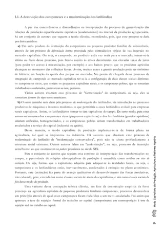 9ModoCapitalistadeProdução,AgriculturaeReformaAgrária
1.1. A destruição dos camponeses e a modernização dos latifúndios
A par das concordâncias e discordâncias na interpretação do processo de generalização das
relações de produção especificamente capitalista (assalariamento) no interior da produção agropecuária,
há um conjunto de autores que seguem a teoria clássica, entendendo, pois, que esse processo se daria
por dois caminhos:
a) Um seria produto da destruição do campesinato ou pequeno produtor familiar de subsistência,
através de um processo de diferenciação interna provocada pelas contradições típicas de sua inserção no
mercado capitalista. Ou seja, o camponês, ao produzir cada vez mais para o mercado, tornar-se-ia
vítima ou fruto desse processo, pois ficaria sujeito às crises decorrentes das elevadas taxas de juros
(para poder ter acesso à mecanização, por exemplo) e aos baixos preços que os produtos agrícolas
alcançam no momento das colheitas fartas. Assim, muitas vezes a grande produção pode ser sinônimo
de falência, em função da queda dos preços no mercado. No ponto de chegada desse processo de
integração do camponês ao mercado capitalista ter-se-ia a configuração de duas classes sociais distintas:
os camponeses ricos, que seriam os pequenos capitalistas rurais, e os camponeses pobres, que se tornariam
trabalhadores assalariados, proletarizar-se-iam, portanto.
Vários autores chamam esse processo de "farmerização" do campesinato, ou seja, eles se
tornariam farmers do tipo norte-americano.
b) O outro caminho seria dado pelo processo de modernização do latifúndio, via introdução no processo
produtivo de máquinas e insumos modernos, o que permitiria a esses latifúndios evoluir para empresas
rurais capitalistas. Assim, os latifundiários tornar-se-iam capitalistas do campo. De certo modo, para esses
autores os interesses dos camponeses ricos (pequenos capitalistas) e dos latifundiários (grandes capitalistas)
estariam unificados, homogeneizados, e os camponeses pobres seriam transformados em trabalhadores
assalariados a serviço do capital (industrial ou agrário).
Dessa maneira, o modo capitalista de produção implantar-se-ia de forma plena na
agricultura, tal qual se implantou na indústria. Há autores que chamam esse processo de
modernização do latifúndio de "modernização conservadora", pois não se altera profundamente a
estrutura social existente. Outros autores falam em "junkerização", ou seja, processo de transição
semelhante ao que ocorreu com os junkers prussianos no século XIX.
Para o conjunto de autores que seguem essa corrente de interpretação das transformações no
campo, a persistência de relações não-capitalistas de produção é entendida como resíduos em vias de
extinção. Ou seja, formas que o capitalismo adquiriu para adequar-se às realidades locais, ou seja, o
campesinato e os latifundiários estão, inevitavelmente, condenados à extinção no plano econômico.
Portanto, esta (extinção) faz parte do avanço qualitativo do desenvolvimento das forças produtivas,
não cabendo, pois, entendê-los como classes sociais de dentro do capitalismo, e sim como classes sociais de
fora desse modo de produzir.
Uma variante dessa concepção teórica clássica, em face da constatação empírica da forte
presença na agricultura capitalista de pequenos produtores familiares camponeses, procurou desenvolver
um princípio através do qual esses camponeses ficam reduzidos a um mero assalariado. Foi assim que
apareceu a tese da sujeição formal do trabalho ao capital (campesinato) em contraposição à tese da
sujeição real do trabalho ao capital.
 