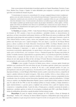 Entre os casos extremos da desarticulação da produção agrícola está Angola, Moçambique, Tanzânia, Congo,
Gana, Burkina Faso, Etiópia e Uganda. As muitas dificuldades para reorganizar a produção agrícola foram
agravadas com existência de situações de guerra.
“A desarticulação do sistema de comercialização fez, com que o camponês deixasse de trocar o excedente por
gêneros como sal, tecidos, ferramentas e óleo combustfvel para iluminação. O agravamento da crise obrigou os
camponeses a partirem para uma economia de troca, enquanto a população urbana teve que se desdobrar para
obter bens destinados à troca. A moeda nacional se desvalorizou na medida em que com ela o camponês não pode
mais comprar os produtos que necessita seja por escassez, seja por preços astronômicos (...) Nesse quadro, a reforma
agrária como forma de redistribuir terras deixou de ser prioridade para a maioria das novas nações africanas. O
mais importante, e dramaticamente mais urgente, passou a ser a reorganização da produção e da comercialização.”
(CASTILHO, 1986:43/4)
Na Tanzânia, por exemplo, a TANU – União Nacional Africana da Tanganica após, optar pelo socialismo
em fevereiro de 1967, anunciou a busca da auto-suficiência e prioridade absoluta ao desenvolvimento da
agricultura, em bases comunitárias (suahili ujamaa). Inclusive, em 1980, Nyerere não aceitou as condições que o FMI
queria impor ao país, porque elas eram contrárias às estratégias socialistas que o país seguia. Entretanto, a partir de
1983, Edward Sokoine assumiu o poder e iniciou uma campanha contra a corrupção e passou a adotar uma
política mais flexível para com o capital estrangeiro. Três anos depois, o governo de Ali Hassan Mwinyi
passou a adotar as políticas do Fundo Monetário Internacional (FMI) e do Banco Mundial, através da
elaboração de um novo plano de recuperação econômica. Entre as políticas adotadas estavam a redução das
barreiras alfandegárias à importação e o apoio ao capital privado. Como conseqüência, ocorreu um
crescimento na produção agrícola privada, e no oposto desta, a crise passou a rondar o modelo ujamaa. A
opção pelo neoliberalismo, não conseguiu retirar a Tanzânia do grupo dos 30 países mais pobres do
mundo. O trabalho feminino é preponderante na agricultura (85%) e na economia em geral (50%). Em 2001, a
Tanzânia iniciou a operação da maior mina de ouro no país, o que tornou-a o terceiro maior produtor
africano de ouro (atrás apenas da África do Sul e de Gana). O Fundo Monetário Internacional-FMI aprovou
novo programa de ajuda ao país, em 2003, aprofundando o país no neoliberalismo.
A Etiópia é outro exemplo. O governo de Salassie pouco alterou a estrutura agrária formada por
latifúndios que controlavam 90% das terras férteis do país. Os produtos agrícolas voltados para exportação,
algodão e cana-de-açúcar, cresceram na década de 50, mas o café, principal produto do país, era
principalmente cultivado pelos camponeses. Em dezembro de 1977, depois de muitas crises internas após a
deposição de Selassie, o coronel Mengistu Haile Mariam assumiu o poder e nacionalizou bancos, companhias de
seguros e grandes indústrias de capital estrangeiro. Além destas medidas, fechou as bases militares norte-
americanas existentes no país, adotou o socialismo científico como ideologia e estatizou a propriedade da terra,
considerada a base da revolução nacional democrática, liquidando assim, o poder dos latifundiários. A Etiópia
tornou-se também, uma Republica Democrática Popular e passou a receber apoio do bloco socialista no final dos
anos 70 e início de 80. Em 1990, no bojo das mudanças políticas na Europa socialista, a Etiópia abandonou a
opção marxista-leninista e o governo passou a implantar uma economia mista a partir de empresas estatais,
cooperativas e companhias privadas. A partir de então, a Etiópia passou a estimular a economia de mercado e a
impulsionar a produção agrícola, no interior de um programa coordenado pela ONU e pelo Banco Mundial. A
adoção do neoliberalismo, não resolveu a questão da miséria e da fome existente no país.
AriovaldoUmbelinodeOliveira90
Moçambique fez parte do império colonial português até 1975, quando a Frente de Libertação de
Moçambique - Frelimo, sob a liderança de Samora Machel conquistou a independência após, longa guerra de
guerrilha, e implantou no país um governo marxista. O país foi envolto em uma guerra civil, com a Resistência
 