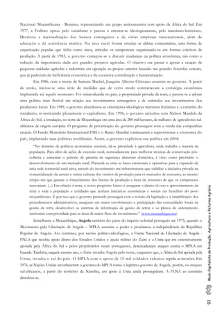 91ModoCapitalistadeProdução,AgriculturaeReformaAgrária
Nacional Moçambicana - Renamo, representando um grupo anticomunista com apoio da África do Sul. Em
1977, a Frelimo optou pelo socialismo e passou a orientar-se ideologicamente, pelo marxismo-leninismo.
Decretou a nacionalização dos bancos estrangeiros e de várias empresas transnacionais, além da
educação e da assistência médica. Na área rural foram criadas as aldeias comunitárias, uma forma de
organização popular que tinha como meta, articular os camponeses organizando-os em formas coletivas de
produção. A partir de 1983, o governo começou-se a discutir mudanças na política econômica, tais como a
redução da importância dada aos grandes projetos agrícolas. O objetivo era passar a apoiar a criação de
pequenas unidades agrícolas e industriais em oposição ao projeto anterior baseado nas grandes fazendas estatais,
que já padeciam de ineficiência econômica e da excessiva centralização e burocratização.
Em 1986, com a morte de Samora Machel, Joaquim Alberto Chissano assumiu ao governo. A partir
de então, iniciou-se uma série de medidas que de certo modo contrariavam a estratégia econômica
implantada até aquele momento. Foi reintroduzida no país, a propriedade privada da terra, e passou-se a adotar
uma política mais flexível em relação aos investimentos estrangeiros e de estímulos aos investimentos dos
produtores locais. Em 1989, o governo abandonou as orientações ideológicas marxistas leninistas e o caminho do
socialismo, re-instituindo plenamente o capitalismo. Em 1996, o governo articulou com Nelson Mandela da
África do Sul, a instalação, no norte de Moçambique em uma área de 200 mil hectares, de milhares de agricultores sul-
africanos de origem européia. O programa de privatização do governo prosseguiu com a venda das companhias
estatais. O Fundo Monetário Internacional-FMI e o Banco Mundial continuaram a supervisionar a economia do
país, implantado suas políticas neoliberais. Assim, o governo explicitou sua política em 2004:
“No domínio de políticas econômicas setoriais, dá-se prioridade à agricultura, onde trabalha a maioria da
população. Para além de ações de extensão rural, nomeadamente para melhorar técnicas de conservação pós-
colheita e aumentar o período de garantia de segurança alimentar doméstica, é visto como prioritário o
desenvolvimento de um mercado rural. Pretende-se criar as bases estruturais e operativas para a expansão de
uma rede comercial rural ativa, através do investimento em infraestruturas que viabilize a iniciativa privada na
comercialização de cereais e outras culturas dos centros de produção para os mercados de consumo, ao mesmo
tempo em que garante o fornecimento dos fatores de produção e bens de consumo de que os camponeses
necessitam. (...) Em relação à terra, o nosso propósito básico é assegurar o direito do uso e aproveitamento da
terra a toda a população e entidades que tenham iniciativas econômicas e sociais em benefício do povo
moçambicano. É por isso que o governo pretende prosseguir com a revisão da legislação e a simplificação dos
procedimentos administrativos, assegurar um maior envolvimento e participação das comunidades locais na
gestão da terra, desenvolver os sistemas de informação de gestão de terras e os planos de ordenamento
territoriais com prioridade para as áreas de maior fluxo de investimento.” (www.mozambique.mz)
Semelhante a Moçambique, Angola também fez parte do império colonial português até 1975, quando o
Movimento pela Libertação de Angola – MPLA assumiu o poder e proclamou a indepêndência da República
Popular de Angola. Ato contínuo, por razões político-ideológicas, a Frente Nacional de Libertação de Angola -
FNLA que recebia apoio direto dos Estados Unidos e ajuda militar do Zaire e a Unita que era ostensivamente
apoiada pela África do Sul e pelos proprietários rurais portugueses, desencadearam ataques contra o MPLA em
Luanda. Também, naquele mesmo ano, o Zaire invadiu Angola pelo norte, enquanto que, a África do Sul apoiada pela
Unita, invadiu o sul do país. O MPLA com o apoio de 15 mil soldados cubanos repeliu as invasões. Em
1976, as Nações Unidas reconheceram o governo do MPLA como o legítimo governo de Angola, porém, os ataques
sul-africanos, a partir do território da Namíbia, em apoio à Unita ainda prosseguiram. A FLNA ao contrário
dissolveu-se.
 