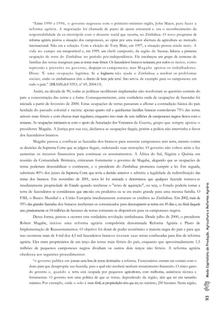 93ModoCapitalistadeProdução,AgriculturaeReformaAgrária
“Entre 1990 e 1996, o governo negociou com o primeiro-ministro inglês, John Major, para fazer a
reforma agrária. A negociação foi chamada de piano de ajuste estrutural e. era o reconhecimento da
responsabilidade da ex-metrópole com o desastre social que ocorria, no Zimbábue. O novo programa de
reforma agrária piorou a situação dos camponeses, ao optar por uma maior abertura da agricultura ao mercado
internacional. Não era a solução. Com a eleição de Tony Blair, em 1997, a situação piorou ainda mais. A
vida no campo era insuportável e, em 1999, um chefe camponês, da região de Suosue, liderou a primeira
ocupação de terra do Zimbábue no período pós-independência. Ele encabeçou um grupo de centenas de
famílias das terras marginais para as terras mais férteis. Os fazendeiros brancos tentaram, por todos os meios, como
repressão e pressões no governo, despejar os camponeses, mas Mugabe apoiou os trabalhadores.
Disse: ‘É uma ocupação legitima. Se a Inglaterra não ajuda o Zimbábue a resolver os prob1emas
sociais, então os zimbabuanos têm o direito de lutar pela terra’. Isto serviu de exemplo para os camponeses em
todo o país.” (BRASILdeFATO, nº 69, 2004:13)
Assim, na década de 90, todas as políticas neoliberais implantadas não resolveram as questões centrais do
país: a concentração das terras e a fome. Consequentemente, uma verdadeira onda de ocupações de fazendas foi
iniciada a partir de fevereiro de 2000. Estas ocupações de terras passaram a aflorar a contradição básica do país
herdada do passado colonial e racista: apenas quatro mil e quinhentas famílias brancas controlavam 75% das terras
aráveis mais férteis e com chuvas mais regulares; enquanto isso mais de sete milhões de camponeses negros ficava com o
restante. As ocupações iniciaram-se com o apoio da Associação dos Veteranos de Guerra, grupo que sempre apoiou o
presidente Mugabe. A Justiça por sua vez, declarava as ocupações ilegais, porém a polícia não intervinha a favor
dos fazendeiros brancos.
Mugabe passou a confiscar as fazendas dos brancos para assentar camponeses sem terra, mesmo contra
as decisões da Suprema Corte que as julgava ilegais, ordenando suas remoções. O governo não voltou atrás e fez
aumentar os recursos financeiros para continuar os assentamentos. A África do Sul, Nigéria e Quênia em
reunião da Comunidade Britânica, criticaram fortemente o governo de Mugabe, alegando que as ocupações de
terras poderiam desestabilizar o continente, e o presidente do Zimbábue prometeu cumprir a lei. Em seguida,
substituiu 80% dos juizes da Suprema Corte que reviu a decisão anterior e admitiu a legalidade da redistribuição das
terras dos brancos. Em novembro de 2001, nova lei foi assinada e determinou que qualquer fazenda tornava-se
imediatamente propriedade do Estado quando recebesse o "aviso de aquisição", ou seja, o Estado poderia tomar a
terra de fazendeiros se considerasse que esta não era produtiva ou se era muito grande para uma mesma família. O
FMI, o Banco Mundial e a União Européia imediatamente cortaram os créditos ao Zimbábue. Em 2002, mais de
95% das grandes fazendas dos brancos receberam os comunicados para desocuparem as terras em 45 dias e, no final daquele
ano, praticamente os 14 milhões de hectares de terras tornaram-se disponíveis para os camponeses negros.
Dessa forma, passou a ocorrer esta verdadeira revolução zimbabuana. Desde julho de 2000, o presidente
Robert Mugabe, iniciou uma reforma agrária compulsória denominada Reforma Agrária e Plano de
Implementação de Reassentamentos. O objetivo foi dotar de poder econômico a maioria negra do país e para que
isso ocorresse mais de 4 mil dos 4,5 mil fazendeiros brancos tiveram suas terras confiscadas para fins de reforma
agrária. Eles eram proprietários de um terço das terras mais férteis do país, enquanto que aproximadamente 1,5
milhões de pequenos camponeses negros dividiam os outros dois terços não férteis. A reforma agrária
obedeceu aos seguintes procedimentos:
“o governo publica em jornais uma lista de terras destinadas a reforma. Funcionários entram em contato com o
dono para que desaproprie sua fazenda, para a qual não receberá nenhum ressarcimento financeiro. O único gasto
do governo e, quando a terra está ocupada por pequenos agricultores, com melhorias, assistência técnica e
ferramentas. O governo tem uma política de que as terras, dependendo da região, têm que ter um tamanho
máximo. Por exemplo, onde o solo é mais fértil, as propriedades têm que ter, no máximo, 250 hectares. Nesta região,
 