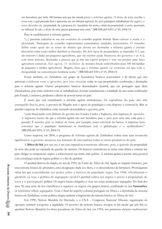 um fazendeiro que tinha 500 hectares tem que dar metade parra a reforma agrária. O dono da terra escolhe a
terra com a qual pretende ficar e apresenta, em um tribunal regional, do qual participam trabalhadores da região, o
novo desenho da propriedade. Se a proposta do fazendeiro for aceita, o título de propriedade é então queimado
no tribunal. Se não, o dono da terra precisa apresentar uma outra.” (BRASILdeFATO, nº 69, 2004:13)
Para se candidatarem a reforma agrária,
“(...) precisam cadastrar-se em um escritório do conselho popular distrital. Basta colocar o nome e a
identidade. Participam do conselho representantes comunitários, entidades, funcionários. O conselho
define então quais são as terras do distrito que devem ser destinadas a reforma agrária e iniciam
discussões sobre como melhor distribuir as fazendas. Há dois tipos de propriedades: as chamadas A-1, que
são menores é dadas aos pequenos agricultores, que vão receber ajuda financeira do governo; e as A-2,
com áreas maiores, destinadas a pessoas que já têm um capital próprio e tem um projeto para fazer
agricultura comercial. Até agora, l1 milhões de hectares foram redistribuídos para 300 mil famílias
de pequenos e médios agricultores. Mugabe disse que a reforma agrária vai continuar até que toda a
desigualdade na concentração fundiária acabe.” (BRASILdeFATO, nº 69, 2004:13)
Existe também, no Zimbábue, um grupo de fazendeiros brancos reacionários e de direita que não
quiseram colaborar com o governo, por isso tiveram todas as suas propriedades confiscadas e destinadas
para a reforma agrária. Outros proprietários brancos denominados Sjambok, que em português quer dizer
chicoteadores, pois eram violentos com os trabalhadores, tiveram sumariamente a totalidade de suas terras confiscadas
pelo Estado, e inclusive, perderam o direito de possuir terras no país.
É assim que está caminhando a reforma agrária zimbabuana. Os capitalistas do país, não têm
conseguido freá-la, pois, o governo de Mugabe tem o apoio da população e está disposto a continuá-la. Mas as
grandes empresas do Zimbábue estão tentando desestabilizar o governo, pois
“estão financiando, com dinheiro do governo dos Estados Unidos e Inglaterra, uma imprensa de oposição.
A imprensa mente diz que a reforma agrária não traz benefícios para o país, pois seria uma volta para o
passado. É mentira, pois os índices de fome, por exemplo, nunca estiveram tão baixos. A imprensa tenta
convencer que a população zimbabuana se beneficiaria com a globalização e o neoliberalismo.”
(BRASILdeFATO, nº 69, 2004:13)
Como resposta, em 2004, o programa de reforma agrária do Zimbábue sofreu mais uma reviravolta
significativa: o governo anunciou sua intenção de nacionalizar todas as terras produtivas do país.
A África do Sul, por sua vez, é um caso especial no continente africano, pois, a questão da propriedade
da terra não pode ser separada da questão do racismo. Os brancos controlavam as terras mais férteis e criaram leis
para obrigar os camponeses negros a sobreviverem nas terras mais pobres. A reforma agrária somente seria possível
com a mudança total do regime político e o fim do apartheid.
O apartheid derivou da criação, no ano de 1910, da União da África do Sul, ligada ao império britânico, por
uma minoria branca de africânderes, uma designação dada aos bôeres, e os descendentes de britânicos. Promulgaram
várias leis que consolidaram seu poder sobre a maioria da população negra. Em 1948, oficializaram o
apartheid, ou seja, a política de segregação racial O apartheid vedava aos negros o acesso à propriedade da
terra e à participação política. Os negros foram obrigados a viver em zonas residenciais segregadas. No final dos
anos 70, uma série de leis classificava e separava os negros em grupos étnicos, confinando-os nos bantustões,
os territórios tribais segregados. Com o final do império colonial português na África e a derrubada da minoria
branca em Zimbábue, a crise política atingiu também a hegemonia da minoria branca na África do Sul.
AriovaldoUmbelinodeOliveira94
Em 1990, Nelson Mandela foi libertado, e o CNA – Congresso Nacional Africano organização de
oposição também recuperou a legalidade. O governo da minoria branca, revogou as leis raciais que pôs fim ao
apartheid. Nelson Mandela foi eleito presidente da África do Sul, em 1994, nas primeiras eleições multirraciais
 
