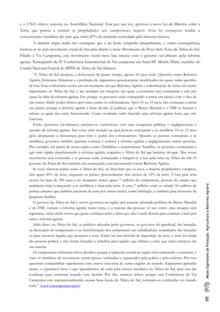 95ModoCapitalistadeProdução,AgriculturaeReformaAgrária
e o CNA obteve maioria na Assembléia Nacional. Esta por sua vez, aprovou a nova Lei de Direitos sobre a
Terra, que passou a restituir as propriedades aos camponeses negros. Esta lei começava mudar a
concentração fundiária do país que tinha 87% do território controlado pela minoria branca.
A maioria negra ainda não conseguiu que a lei fosse cumprida integralmente, e como conseqüência,
formou-se no país movimento social de luta pelo direito a terra: Movimento do Povo Sem Terra da África do Sul.
Filiado à Via Campesina, este movimento social trava luta intensa com o governo sul-africano pela reforma
agrária. Participando da IV Conferência Internacional da Via campesina em Itaici-SP, Molefe Pilane membro do
Comitê Nacional Central do MPST da África do Sul afirmou:
"A África do Sul alcançou a democracia há pouco tempo, apenas 10 anos atrás. Questões como Reforma
Agrária, Soberania Alimentar e a proibição de organismos geneticamente modificados são quase todas questões
de luta. Esta conferência ocorre em um momento em que Reforma Agrária e redistribuição de terras são muito
importantes na África do Sul, e até resultam em situações nas quais a economia está começando a ruir por
causa da falta da reforma agrária. Isto porque os governos estão começando a entrar em pânico com o fato de
não terem obtido poder efetivo após lutar contra os colonizadores. Após 10 ou 15 anos, eles começam a entrar
em pânico porque a reforma agrária é lenta devido às políticas que o Banco Mundial e o FMI os forçam a
adotar, as quais não estão funcionando. Como resultado, estão fazendo uma reforma agrária lenta, que não
funciona.
Então, governos sul-africanos sentiram-se confortáveis com suas conquistas políticas e negligenciaram a
questão da reforma agrária. Isto criou uma situação na qual pessoas começaram a se mobilizar 10 ou 15 anos
após alcançarem a democracia para tirar o poder dos colonizadores. Quando as pessoas começaram a se
mobilizar, governos também queriam começar e acelerar a reforma agrária e negligenciaram outras questões.
Por exemplo, em países de nossa região, como Zimbábue e recentemente Namíbia, os governos começaram a
agir mais rápido impulsionando a reforma agrária, enquanto a África do Sul age bastante devagar. Mas nosso
movimento está crescendo e as pessoas estão começando a integrar-se à luta pela terra na África do Sul. O
governo da África do Sul também está começando a ser pressionado a fazer Reforma Agrária.
Se você observar países como a África do Sul, vai descobrir que os ricos, a maioria proprietários europeus,
têm quase 85% da terra, enquanto os pobres provavelmente têm menos de 10% da terra. A luta pela terra
ocorre há mais de 350 anos e no momento temos quase 7 milhões de camponeses, pessoas do campo que
realmente estão começando a se mobilizar e lutar pela terra. A estes 7 milhões estão se unindo 16 milhões de
pobres urbanos que também precisam de terra por outras razões, como habitação, e também para interesses de
pequenas famílias.
O governo da África do Sul e outros governos na região, por estarem adotando políticas do Banco Mundial
e do FMI, tornam a reforma agrária muito lenta, e a maioria das pessoas vê isso como uma situação sem
esperança, então ainda temos que gerar confiança nelas e dizer que não é tarde demais para começar a lutar por
terra e reforma agrária.
Além disso, na África do Sul, as políticas adotadas pelos governos, os governos do apartheid, são baseadas
na destruição do campesinato e na transformação dos camponeses em trabalhadores assalariados das fazendas
só para servirem àqueles que possuem a terra. Então há uma história de disposição da terra, a terra foi tirada
das pessoas pobres, e elas foram forçadas a trabalhar para aqueles que tinham a terra, que eram europeus em
sua maioria.
Os camponeses enfrentam duros desafios, porque a repressão estatal na região está começando a aumentar, e
você vê membros do movimento serem presos, torturados e espancados pela polícia e pelo exército. Por isso
queremos compartilhar experiências com outros sem-terra de outras regiões do mundo. Esperamos aprender
muito, e esperamos levar o que aprendermos de volta para nossos membros na África do Sul, para nos dar
confiança para continuar lutando sem desistir. Por fim, estamos felizes porque esta Conferência da Via
Campesina está internacionalizando nossas lutas locais da África do Sul, tornando-as conhecidas no mundo
todo.” (www.viacampesina.org.br)
 