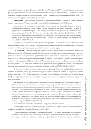 97ModoCapitalistadeProdução,AgriculturaeReformaAgrária
continuidade da guerra civil, que durou até o início dos anos 90. A partir de 1992 foram iniciadas conversações de
paz, que redundaram no final em uma eleição fraudulenta, em que as elites venceram. O acordos não foram
totalmente cumpridos no que se referiam ao acesso à terra, e o quadro geral continua indicando forte tensão. Os
camponeses esperam pela reforma agrária que não vem.
A Guatemala é outro país onde a expansão da agricultura voltada para a exportação, cada vez mais tem
deixado os camponeses (90% das propriedades) controlando 16% da área agrícola. Em 1952, ocorreu
“uma tentativa de implantar uma profunda reforma agrária na Guatemala, durante o governo
democraticamente eleito de Jacobo Arbenz. Parcelas improdutivas das grandes plantações - inclusive de
propriedade da United Fruit Company - foram entregues aos camponeses. Mas por causa de sua reforma e de sua
política nacionalista, Arbenz foi derrubado por um golpe militar planejado pelos Estados Unidos, em 1954.
Noventa e nove por cento das terras expropriadas foram devolvidas a seus antigos donos, que receberam também
garantias de que suas terras nunca mais seriam tocadas. Desde 1954 os sucessivos governos vêm respeitando esse
acordo.”(BENJAMIN, 1986:37/8)
O quadro da Guatemala também foi agravado pela guerrilha, e as tentativas de acordos na década de 90
não redundaram em paz efetiva no país. Assim, também neste país centro-americano os camponeses continuam
sem terra e a reforma agrária praticamente existindo somente nos textos legais.
Em Honduras, a reforma agrária foi assinada em 1962, com a instalação do Instituto Nacional de
Reforma Agrária. Até o final da década nada foi realizado e em conseqüência os camponeses passaram a ocupar as
terras abandonadas, de propriedade dos grandes latifundiários. Neste período, constituiram a União Nacional dos
Camponeses, a mais combativa organização camponesa da América Central. O lider camponês Marcial Caballero,
avaliando a reforma agrária em Honduras, afirmou: "Nenhum dos governos estava verdadeiramente interessado na
reforma agrária", "Eles estão mais interessados em proteger os grandes proprietários rurais e as companhias
frutfcolas norte-americanas. Só reagem por medo da pressão que vem de baixo".(BENJAMIN, 1986:38)
As eleites de Honduras constumam afirmar que a implantação da reforma agrária, não permitiu que os
violentos movimentos sociais que ocorreram nos países vizinhos, chegassem também lá. O plano da reforma
agrária começou em 1975, e deveria assentar em cinco anos 120 mil famílias em 600 mil hectares de terras. Com a
lentidão na implantação, nem em um século o plano de apenas cinco anos seria completado, por isso, as ocupações de
terra prosseguiram.
“Em novembro de 1982, depois de tentar inutilmente conseguir terras por via legal durante dois anos, 64
famílias camponesas ocuparam terras de reserva de um grande proprietário. Formaram uma cooperativa e,
depois de muito trabalho, transformaram a terra improdutiva em férteis plantações de trigo, vagem, mamão
e manga. Continuavam pobres, alimentando-se de feijão e tortillas e morando em casebres, sem escola para
os filhos. Tinham, porém, uma coisa: esperança. ‘Está vendo o pouco que temos? É muito mais do que tínhamos
antes, e nós mesmos fizemos isto com nossas próprias mãos, em somente dois anos. Uma vez o exército quis
expulsar-nos. Fomos embora, mas voltamos depois. Que outra alternativa nos restava? Não tínhamos para onde
ir.’ ‘Esperar que o governo de Honduras entregue um pedaço de terra é como esperar a segunda vinda do Messias’,
afirnam os camponeses".(BENJAMIN, 1986:38)
Dessa forma, também em Honduras a luta dos camponeses pela terra continua.
A Nicarágua conheceu a reforma agrária após a derrubada do regime ditatorial de Anastácio Somoza,
pela Frente Sandinista de Libertação Nacional, em 19/07/1979.
“Quando os sandinistas derrubaram a ditadura somozista, em 1979, tiveram que equilibrar as reivindicações
camponesas relativas à terra com a necessidade de os grandes proprietários rurais continuarem produzindo. O
que surgiu foi então uma reforma na prática, que alguns chamariam de conservadora, mas que limitou a
 