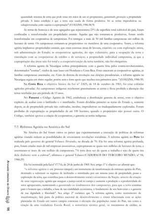 quantidade máxima de terra que pode estar em mãos de um só proprietário, garantindo proteção a propriedade
privada. A única condição é que a terra seja usada de forma produtiva. Só as terras improdutivas ou
subaproveitadas estão sujeitas à expropriação".(COLLINS, 1986:38/9)
As terras de Somoza e de seus agregados que representava 23% da superfície total cultivável do país, foram
confiscadas e transformadas em propriedades estatais. Aquelas que não tornaram-se produtivas, foram sendo
transformadas em cooperativas de camponeses. Foi entregue a mais de 50 mil famílias camponesas um milhão de
hectares de terras. Os camponeses tornaram-se proprietários ou membros de uma cooperativa. Assim, a reforma
agrária implantou: propriedades estatais, que eram extensas áreas de lavoura, criatório ou com exploração mista,
sob administração do Estado; as cooperativas agrícolas, do tipo voluntário, para a ocupação da terra e
vinculação com as cooperativas de crédito e de serviços; a propriedade individual camponesa, já que a
expropriação das áreas não foi total e a cooperativização da terra também, não foi obrigatória.
A reforma agrária da Nicarágua sofreu principalmente com a guerra feita pelos contra-revolucionários,
denominados "contras", vindos de suas bases em Honduras e Costa Rica. Estes atacavam as cooperativas agrárias, as
famílias camponesas assentadas, etc. Com da derrota da revolução nas eleições presidenciais, a reforma agrária na
Nicarágua seguiu em rítmo regular, porém sem o forte apoio que recebeu nos primeiros anos. ".(COLLINS, 1986:39)
Na Costa Rica o objetivo básico da Lei nº 2.825, de 14 de outubro de 1961, foi criar colônias
agrícolas privadas. Ao camponeses indígenas receberam gratuitamente as terras e ficou proibida a alienação das
terras recebidas por um período de 15 anos.
No Panamá o Código Agrário de 1962, estabeleceu a distribuição gratuita de terras, com o objetivo
explicito de acabar com o latifúndio e o minifúndio. Foram divididas primeiro as terras do Estado e, somente
depois, as de propriedade privada não cultivadas, incultas, improdutivas ou inadequadamente exploradas. Foram
proíbidas de expropriação as propriedades de até 100 hectares, quando o proprietário não possui outra. O
Código, também apoiou a criação de cooperativas, e garantiu as terras indígenas.
7.7. Reforma Agrária na América do Sul
Na América do Sul foram vários os países que experimentaram a execução de políticas de reformas
agrárias visando reduzir as possibilidades de vivenciarem revoluções socialistas. A reforma agrária no Peru foi
realizada pelo governo do general Velasco Alvarado, na década de 70. Ela foi uma reforma agrária profunda,
pois, foram criadas mais de mil empresas associativas, expropriaram-se quase seis milhões de hectares de terra, e
assentaram-se mais de um milhão de camponeses. "A terra deve ser de quem a trabalha e não de quem tira
dela dinheiro sem a cultivar", afirmava o general Velasco.(CADERNOS DO TERCEIRO MUNDO, nº 94,
1986:29)
AriovaldoUmbelinodeOliveira98
Ela foi instituída pela Leinº 17.716, de 24 de junho de 1969. Seu artigo 1º é objetivo ao afirmar que:
“a reforma agrária é um processo integral e um instrumento de transformação da estrutura agrária do País,
destinado a substituir os regimes de latifúndio e minifúndio por um sistema justo de propriedade, posse e
exploração da terra, que contribua para o desenvolvimento social e econômico da Nação, através da criação
de uma organização agrária que assegure a justiça social no campo e aumente a produção e a produtividade do
setor agropecuário, aumentando e garantindo os rendimentos dos camponeses, para que a terra constitua
para o homem que a trabalha, a base de sua estabilidade econômica, o fundamento de seu bem-estar e a garantia
de sua dignidade e liberdade". Seu artigo 2° esclarece que "a reforma agrária, como instrumento de
transformação, fará parte da política nacional de desenvolvimento e estará relacionada com as ações
planejadas do Estado em outros campos essenciais à elevação das populações rurais do País, tais como a
criação de uma verdadeira Escola Rural, a assistência técnica geral, os mecanismos de crédito, as
 