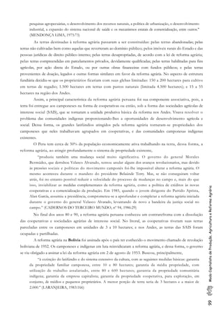 99ModoCapitalistadeProdução,AgriculturaeReformaAgrária
pesquisas agropecuárias, o desenvolvimento dos recursos naturais, a política de urbanização, o desenvolvimento
industrial, a expansão do sistema nacional de saúde e os mecanismos estatais de comercialização, entre outros."
(MENDONÇA LIMA, 1975:73)
As terras destinadas à reforma agrária passaram a ser constituídas: pelas terras abandonadas; pelas
terras não cultivadas bem como aquelas que reverteram ao domínio público; pelos imóveis rurais do Estado e das
pessoas jurídicas de direito público interno; pelas terras desapropriadas, de acordo com a lei de reforma agrária;
pelas terras compreendidas em parcelamentos privados, devidamente qualificadas; pelas terras habilitadas para fins
agrícolas, por ação direta do Estado, ou por outras obras financeiras com fundos públicos; e pelas terras
provenientes de doação, legados e outras formas similares em favor da reforma agrária. No aspecto de estrutura
fundiária decidiu-se que os proprietários ficariam com suas glebas limitadas: 150 a 200 hectares para cultivo
em terras de regadio; 1.500 hectares em terras com pastos naturais (limitada 4.500 hectares); e 15 a 55
hectares na região dos Andes.
Assim, a principal característica da reforma agrária peruana foi sua componente associativa, pois, a
terra foi entregue aos camponeses na forma de cooperativas ou então, sob a forma das sociedades agrícolas de
interesse social (SAIS), que se tornaram a unidade produtiva básica da reforma nos Andes. Visava resolver o
problema das comunidades indígenas proporcionando-lhes a oportunidades de desenvolvimento agrícola e
social. Dessa forma, os grandes latifúndios atingidos pela reforma agrária tornaram-se propriedades dos
camponeses que neles trabalhavam agrupados em cooperativas, e das comunidades camponesas indígenas
existentes.
O Peru tem cerca de 50% da população economicamente ativa trabalhando na terra, dessa forma, a
reforma agrária, ao atingir profundamente o sistema de propriedade existente,
“produziu também uma mudança social muito significativa. O governo do general Morales
Bermúdez, que derrubou Velasco Alvarado, tentou anular alguns dos avanços revolucionarios, mas devido
às pressões sociais e políticas do movimento camponês foi-lhe impossível alterar a reforma agrária. O
mesmo aconteceu durante o mandato do presidente Belaúnde Terry. Mas, se não conseguiram voltar
atrás, foi no entanto possível reduzir a velocidade do processo de mudanças no campo e, mais do que
isso, inviabilizar as medidas complementares da reforma agrária, como a política de créditos às novas
cooperativas e a comercialização da produção. Em 1985, quando o jovem dirigente do Partido Aprista,
Alan García, assumiu a presidência, comprometeu-se a aprofundar e completar a reforma agrária iniciada
durante o governo do general Velasco Alvarado, levantando de novo a bandeira da justiça social no
campo.” (CADERNOS DO TERCEIRO MUNDO, nº 94, 1986:29)
No final dos anos 80 e 90, a reforma agrária peruana conheceu um contrarefroma com a dissolução
das cooperativas e sociedades agrárias de interesse social. No litoral, as cooperativas tiveram suas terras
parceladas entre os camponeses em unidades de 3 a 10 hectares; e nos Andes, as terras das SAIS foram
ocupadas e partilhadas.
A reforma agrária na Bolivia foi assinada após o país ter conhecido o movimento chamado de revolução
boliviana de 1952. Os camponeses e indígenas em luta reinvidicaram a reforma agrária, e dessa forma, o governo
se viu obrigado a assinar a lei da reforma agrária em 2 de agosto de 1953. Buscou, principalmente,
“à extinção do latifúndio e do sistema extensivo da cultura, com as seguintes medidas básicas: garantia
da propriedade familiar camponesa, entre 10 e 80 hectares; garantia da média propriedade, com
utilização de trabalho assalariado, entre 80 e 600 hectares; garantia da propriedade comunitária
indígena; garantia da empresa capitalista; garantia da propriedade cooperativa, para exploração, em
conjunto, de médios e pequenos proprietários. A menor porção de terra seria de 3 hectares e a maior de
2.000.” (LARANJEIRA, 1983:166)
 