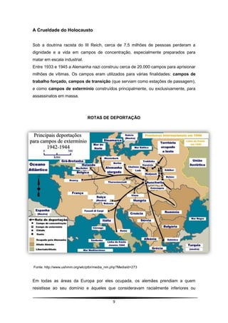 A Crueldade do Holocausto


Sob a doutrina racista do III Reich, cerca de 7,5 milhões de pessoas perderam a
dignidade e a vida em campos de concentração, especialmente preparados para
matar em escala industrial.
Entre 1933 e 1945 a Alemanha nazi construiu cerca de 20.000 campos para aprisionar
milhões de vítimas. Os campos eram utilizados para várias finalidades: campos de
trabalho forçado, campos de transição (que serviam como estações de passagem),
e como campos de extermínio construídos principalmente, ou exclusivamente, para
assassinatos em massa.




                               ROTAS DE DEPORTAÇÃO




Fonte: http://www.ushmm.org/wlc/ptbr/media_nm.php?MediaId=273



Em todas as áreas da Europa por eles ocupada, os alemães prendiam a quem
resistisse ao seu domínio e àqueles que consideravam racialmente inferiores ou


                                              9
 