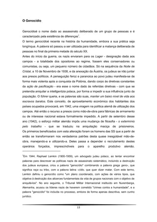 O Genocídio


Genocídioé o nome dado ao assassinato deliberado de um grupo de pessoas e é
caracterizado pela existência de diferenças1.
O termo genocídioé recente na história da humanidade, embora a sua prática seja
longínqua. A palavra só passou a ser utilizada para identificar a matança deliberada de
pessoas no final da primeira metade do século XX.
Antes do início da guerra, os nazis enviaram para os Lager - designação dada aos
campos - a totalidade dos opositores ao regime, fossem eles conservadores ou
comunistas, ou seja, um pequeno número de cidadãos. Só na sequência da Noite de
Cristal, a 10 de Novembro de 1938, e da anexação da Áustria, os judeus se irão juntar
aos presos políticos. A perseguição feroz e paranoica ao povo judeu manifesta-se de
forma mais violenta após a conquista da Polónia, dando corpo às diretivas constantes
da ação de pacificação - era esse o nome dado às referidas diretivas - com que se
pretendia aniquilar a intelligentzia polaca, por forma a impedir a sua influência junto da
população. O führer queria, e as palavras são suas, manter um baixo nível de vida aos
escravos baratos. Este conceito, de aproveitamento económico dos habitantes dos
países ocupados provocará, em 1942, uma viragem na política alemã de utilização dos
campos. Até então o recurso a presos como mão-de-obra para fábricas de armamento
ou de interesse nacional estava formalmente impedido. A partir de setembro desse
ano (1942), o esforço militar alemão impôs uma mudança de filosofia - o extermínio
pelo    trabalho   -   que    se   traduziu    na   aniquilação   maciça   de   prisioneiros.
Os primeiros beneficiados com esta alteração foram os homens das SS que a partir de
então se transformaram nos verdadeiros patrões desta quase inesgotável mão-de-
obra, manejando-a e utilizando-a. Deles passa a depender o recrutamento destes
operários    forçados,       imprescindíveis    para   o    aparelho    produtivo    alemão.

1
Em 1944, Raphael Lemkin (1900-1959), um advogado judeu polaco, ao tentar encontrar
palavras para descrever as políticas nazis de assassinato sistemático, incluindo a destruição
dos judeus europeus, criou a palavra "genocídio" combinando a palavra grega geno-, que
significa raça ou tribo, com a palavra latina -cídio, que quer dizer matar. Com este termo,
Lemkin definiu o genocídio como "um plano coordenado, com ações de vários tipos, que
objetiva à destruição dos alicerces fundamentais da vida de grupos nacionais com o objetivo de
aniquilá-los". No ano seguinte, o Tribunal Militar Internacional instituído em Nuremberga,
Alemanha, acusou os líderes nazis de haverem cometido "crimes contra a humanidade", e a
palavra "genocídio" foi incluída no processo, embora de forma apenas descritiva, sem cunho
jurídico.



                                               13
 
