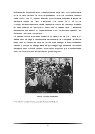 A alimentação, de má qualidade e quase inexistente, surge como a principal causa de
morte de várias centenas de milhar de prisioneiros, facto que, pasme-se, deixou o
chefe máximo das SS, Heinrich Himmler, profundamente indignado. A espiral de
homicídios atingia, em 1944, a espantosa cifra mensal de 30 mil mortos.
O avanço dos Aliados em duas frentes, Ocidental e Oriental, e o colapso da economia
do Reich parecem ter enlouquecido ainda mais os líderes nazis. O extermínio
converteu-se, nas palavras do próprio Himmler, numa “necessidade imperiosa” nos
numerosos campos de concentração.
Os métodos usados então eram baseados no pressuposto de que o terror era a
melhor forma de negar a personalidade do indivíduo e de o manipular. A partir de
então, com os campos em risco de cair em mãos inimigas, a morte quantitativa
substitui o princípio do castigo. Mais do que castigar urge exterminar um número
elevado de seres humanos famintos, moribundos e magoados que, a permanecerem
vivos, não tardarão a pedir aos vencedores que façam justiça.




                                   Vítimas inocentes do nazismo


Fonte: http://www.medicinaintensiva.com.br/holocausto-manifesto.htm




                                                 14
 