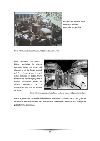 Refugiados a aguardar vistos
                                                                           frente ao Consulado
                                                                           português, em Bordéus




Fonte: http://bancadadirecta.blogspot.pt/2009_01_01_archive.html




Duas camionetas com destino a
Lisboa,      apinhadas     de     crianças
refugiadas judias que tinham sido
ajudadas a sair da Europa ocupada
pela Alemanha por grupos de resgate
judeus sediados em Lisboa. Outras
tentativas de tirar crianças judias da
Europa       fracassaram      devido   aos
atrasos        burocráticos       e     às
complicações em torno da emissão
de vistos.
                         Fonte: http://noticias.sapo.pt/fotos/lisboa-centro-da-europa-na-2a-guerra mundial...


A sua ação de desobediência ao Presidente do Conselho foi descoberta pelo governo
de Salazar e recebeu ordens para suspender a sua emissão de vistos, sob ameaça de
procedimento disciplinar.




                                                     16
 