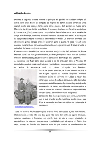 A Desobediência


Durante a Segunda Guerra Mundial a posição do governo de Salazar sempre foi
dúbia, com fortes traços de simpatia ao regime de Berlim. Lisboa tornara-se uma
capital aberta aos espiões tanto nazis como aliados. Dali partiam as fugas para
Marrocos, Américas do Sul e do Norte. A lavagem dos bens confiscados aos judeus
(obras de arte, jóias) e aos povos conquistados, foram feitas pelos nazis através da
Suíça e de Portugal, conforme a história revelaria décadas mais tarde. A alta cúpula
da igreja católica fecha os olhos às atrocidades de Hitler. Os exércitos alemães são
abençoados pelos clérigos antes de partirem para a guerra. O papa Pio XII seria
acusado mais tarde de conviver pacificamente com o governo nazi. O povo israelita é
deixado à deriva no continente europeu.
É neste contexto histórico que vamos encontrar, em junho de 1940, Aristides de Sousa
Mendes, cônsul de Portugal em Bordéus, na França ocupada. Pelas ruas de Bordéus
milhares de refugiados judeus buscam os consulados de Portugal e da Espanha.
A esperança era fugir para estes países e de lá embarcar para a América. O
consulado espanhol nega a entrada dos refugiados e, consequentemente, nega-lhes
os        vistos.             A        esperança    está       no   cônsul   português   em     Bordéus.
                                               Em 16 de junho, Aristides de Sousa Mendes recebe o
                                               rabi Kruger, fugitivo da Polónia ocupada. Promete
                                               interceder diante do governo de Lisboa a favor dos
                                               milhares de judeus à porta do consulado. Não dá muitas
                                               esperanças, pois Lisboa não lhe respondera autorizando
                                               a concessão de vistos. Naquela noite decisiva acolhe o
                                               rabi e a família em sua casa. Na manhã seguinte Lisboa
                                               proíbe o cônsul de conceder vistos aos judeus.
                                               Consciente dos riscos pessoais que corria, juntamente
                                               com a sua grande família, justificou, deste modo, aos
                                               filhos a sua opção em favor da vida e da resistência à
http://bp0.blogger.com/_fvMmtgX9Xf0/R0t77aZ-
                                               tirania nazi:
bxI/AAAAAAAAAM0/yH183dUn1WQ/s1600-h/Ar.jpg




“Não sei o que o futuro reserva para a vossa mãe, para vocês e para mim mesmo.
Materialmente, a vida não será boa para nós como tem sido até agora. Contudo,
sejamos corajosos e tenhamos em mente que, ao dar a esses refugiados a
possibilidade de viverem, teremos uma possibilidade mais de entrar no Reino dos
céus, porque, ao fazê-lo, não faremos mais do que praticar os mandamentos de


                                                               18
 