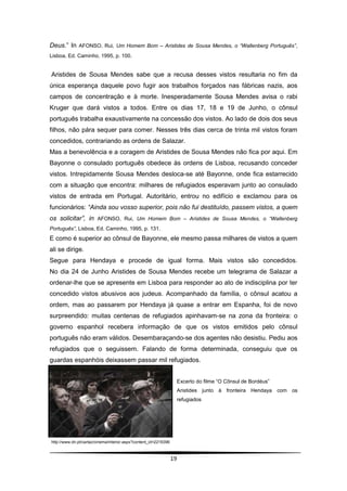 Deus.” In AFONSO, Rui, Um Homem Bom – Aristides de Sousa Mendes, o “Wallenberg Português”,
Lisboa, Ed. Caminho, 1995, p. 100.


Aristides de Sousa Mendes sabe que a recusa desses vistos resultaria no fim da
única esperança daquele povo fugir aos trabalhos forçados nas fábricas nazis, aos
campos de concentração e à morte. Inesperadamente Sousa Mendes avisa o rabi
Kruger que dará vistos a todos. Entre os dias 17, 18 e 19 de Junho, o cônsul
português trabalha exaustivamente na concessão dos vistos. Ao lado de dois dos seus
filhos, não pára sequer para comer. Nesses três dias cerca de trinta mil vistos foram
concedidos, contrariando as ordens de Salazar.
Mas a benevolência e a coragem de Aristides de Sousa Mendes não fica por aqui. Em
Bayonne o consulado português obedece às ordens de Lisboa, recusando conceder
vistos. Intrepidamente Sousa Mendes desloca-se até Bayonne, onde fica estarrecido
com a situação que encontra: milhares de refugiados esperavam junto ao consulado
vistos de entrada em Portugal. Autoritário, entrou no edifício e exclamou para os
funcionários: “Ainda sou vosso superior, pois não fui destituído, passem vistos, a quem
os solicitar”, in AFONSO, Rui, Um Homem Bom – Aristides de Sousa Mendes, o “Wallenberg
Português”, Lisboa, Ed. Caminho, 1995, p. 131.
E como é superior ao cônsul de Bayonne, ele mesmo passa milhares de vistos a quem
ali se dirige.
Segue para Hendaya e procede de igual forma. Mais vistos são concedidos.
No dia 24 de Junho Aristides de Sousa Mendes recebe um telegrama de Salazar a
ordenar-lhe que se apresente em Lisboa para responder ao ato de indisciplina por ter
concedido vistos abusivos aos judeus. Acompanhado da família, o cônsul acatou a
ordem, mas ao passarem por Hendaya já quase a entrar em Espanha, foi de novo
surpreendido: muitas centenas de refugiados apinhavam-se na zona da fronteira: o
governo espanhol recebera informação de que os vistos emitidos pelo cônsul
português não eram válidos. Desembaraçando-se dos agentes não desistiu. Pediu aos
refugiados que o seguissem. Falando de forma determinada, conseguiu que os
guardas espanhóis deixassem passar mil refugiados.


                                                                   Excerto do filme “O Cônsul de Bordéus”
                                                                   Aristides junto à fronteira Hendaya com os
                                                                   refugiados




http://www.dn.pt/cartaz/cinema/interior.aspx?content_id=2216396



                                                                  19
 