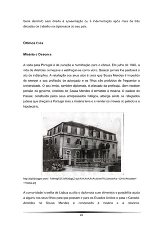 Seria demitido sem direito à aposentação ou à indemnização após mais de três
décadas de trabalho na diplomacia do seu país.




Últimos Dias


Miséria e Desonra


A volta para Portugal é de punição e humilhação para o cônsul. Em julho de 1940, a
vida de Aristides começava a estilhaçar-se como vidro. Salazar jamais lhe perdoará o
ato de indisciplina. A retaliação aos seus atos é tanta que Sousa Mendes é impedido
de exercer a sua profissão de advogado e os filhos são proibidos de frequentar a
universidade. O seu irmão, também diplomata, é afastado da profissão. Sem receber
pensão do governo, Aristides de Sousa Mendes é remetido à miséria. O palácio do
Passal, construído pelos seus antepassados fidalgos, alberga ainda os refugiados
judeus que chegam a Portugal mas a miséria leva-o a vender os móveis do palácio e a
hipotecá-lo.




http://bp0.blogger.com/_fvMmtgX9Xf0/R0t8gaZ-byI/AAAAAAAAAM8/zm7RUJshywA/s1600-h/Aristides+-
+Passal.jpg



A comunidade israelita de Lisboa auxilia o diplomata com alimentos e possibilita ajuda
a alguns dos seus filhos para que possam ir para os Estados Unidos e para o Canadá.
Aristides     de   Sousa    Mendes     é    condenado      à   miséria    e    à   desonra.


                                             20
 