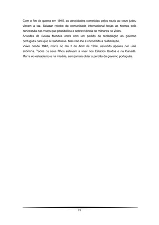 Com o fim da guerra em 1945, as atrocidades cometidas pelos nazis ao povo judeu
vieram à luz. Salazar recebe da comunidade internacional todas as honras pela
concessão dos vistos que possibilitou a sobrevivência de milhares de vidas.
Aristides de Sousa Mendes entra com um pedido de reclamação ao governo
português para que o reabilitasse. Mas não lhe é concedida a reabilitação.
Viúvo desde 1948, morre no dia 3 de Abril de 1954, assistido apenas por uma
sobrinha. Todos os seus filhos estavam a viver nos Estados Unidos e no Canadá.
Morre no ostracismo e na miséria, sem jamais obter o perdão do governo português.




                                          21
 